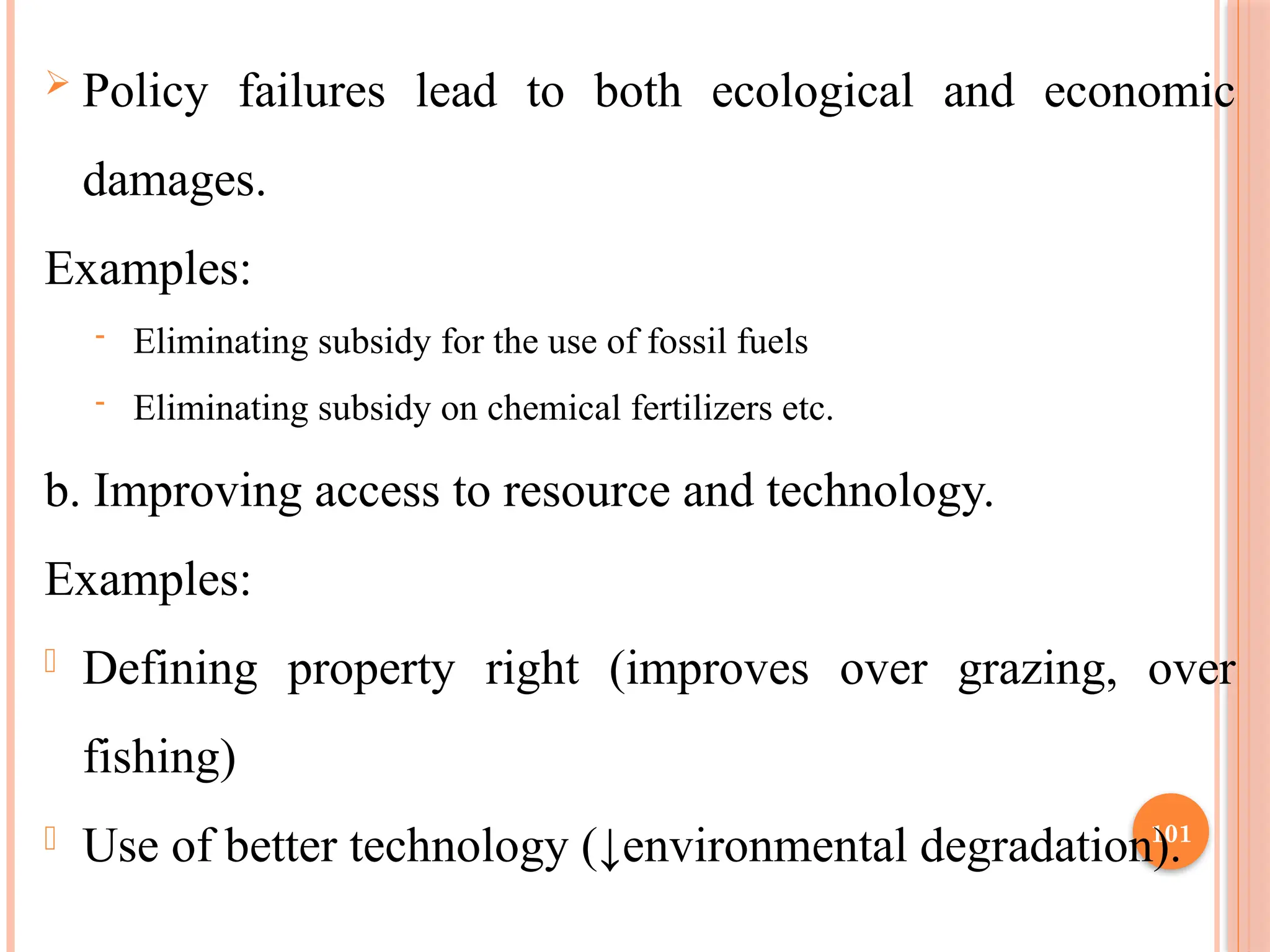 101
 Policy failures lead to both ecological and economic
damages.
Examples:
- Eliminating subsidy for the use of fossil fuels
- Eliminating subsidy on chemical fertilizers etc.
b. Improving access to resource and technology.
Examples:
- Defining property right (improves over grazing, over
fishing)
- Use of better technology (↓environmental degradation).
 