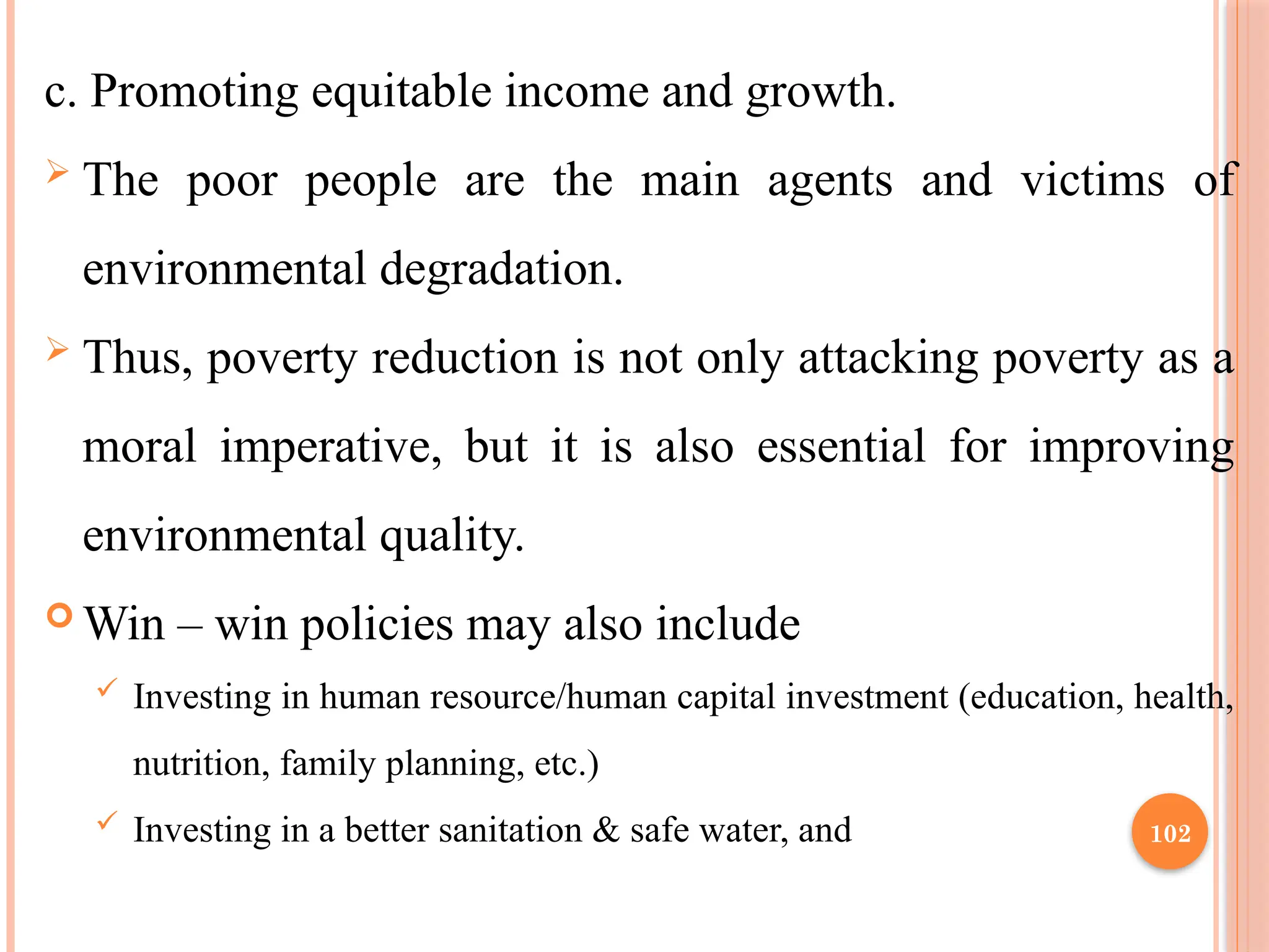 102
c. Promoting equitable income and growth.
 The poor people are the main agents and victims of
environmental degradation.
 Thus, poverty reduction is not only attacking poverty as a
moral imperative, but it is also essential for improving
environmental quality.
 Win – win policies may also include
 Investing in human resource/human capital investment (education, health,
nutrition, family planning, etc.)
 Investing in a better sanitation & safe water, and
 