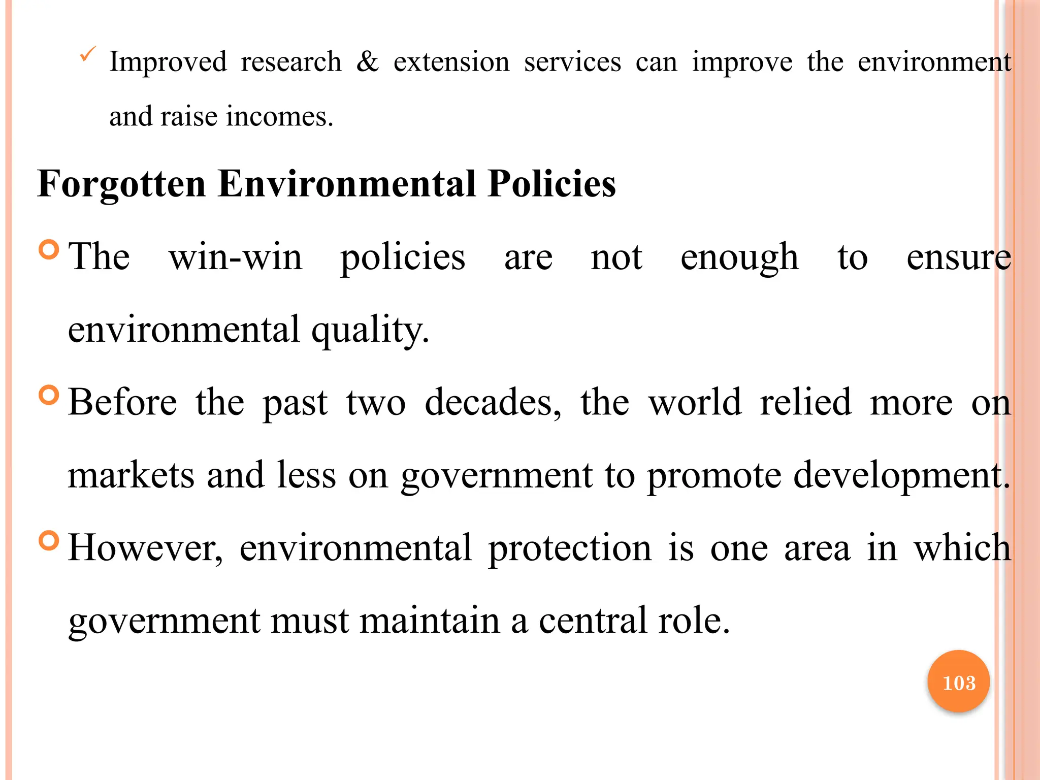 103
 Improved research & extension services can improve the environment
and raise incomes.
Forgotten Environmental Policies
 The win-win policies are not enough to ensure
environmental quality.
 Before the past two decades, the world relied more on
markets and less on government to promote development.
 However, environmental protection is one area in which
government must maintain a central role.
 