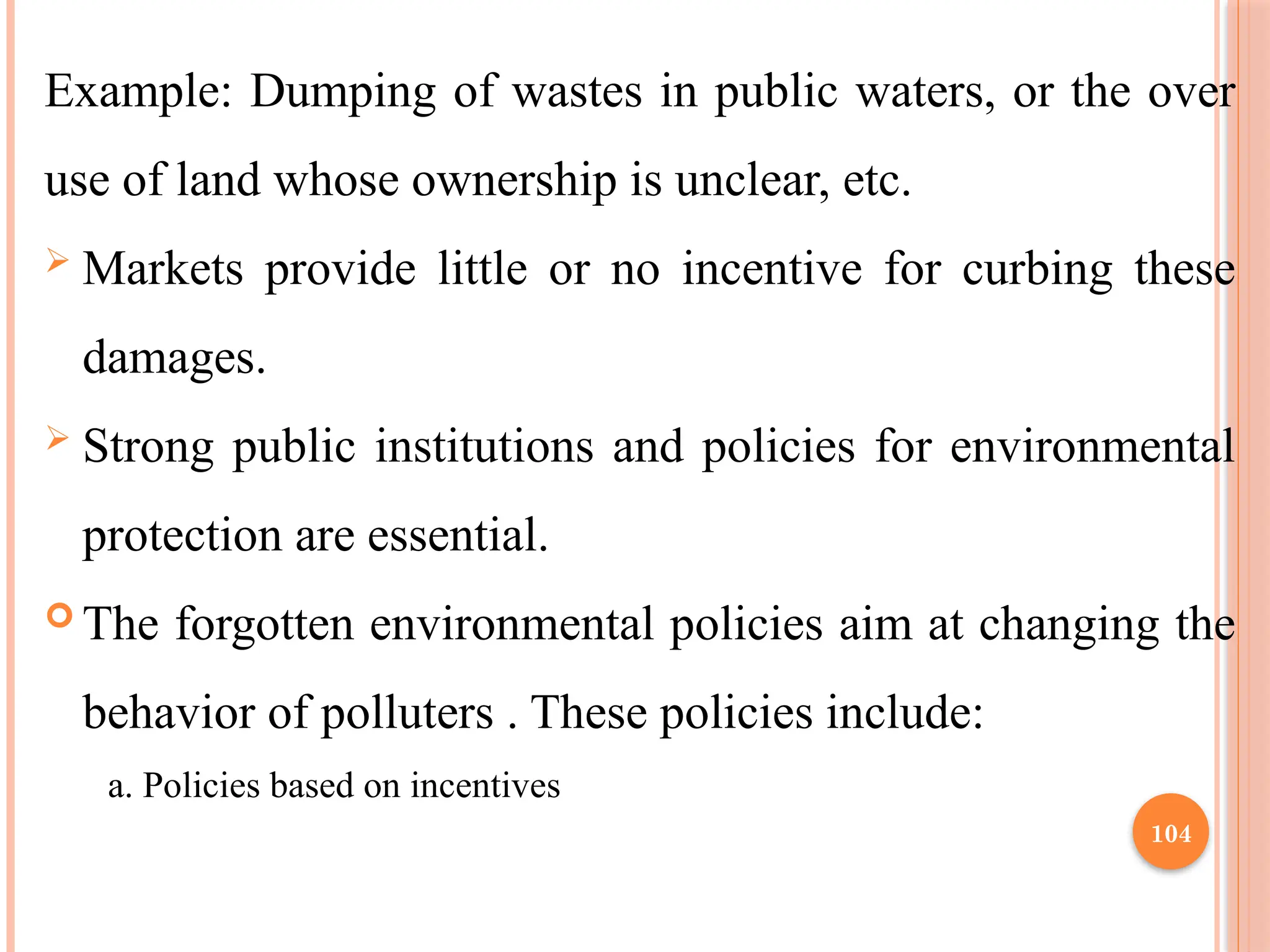 104
Example: Dumping of wastes in public waters, or the over
use of land whose ownership is unclear, etc.
 Markets provide little or no incentive for curbing these
damages.
 Strong public institutions and policies for environmental
protection are essential.
 The forgotten environmental policies aim at changing the
behavior of polluters . These policies include:
a. Policies based on incentives
 