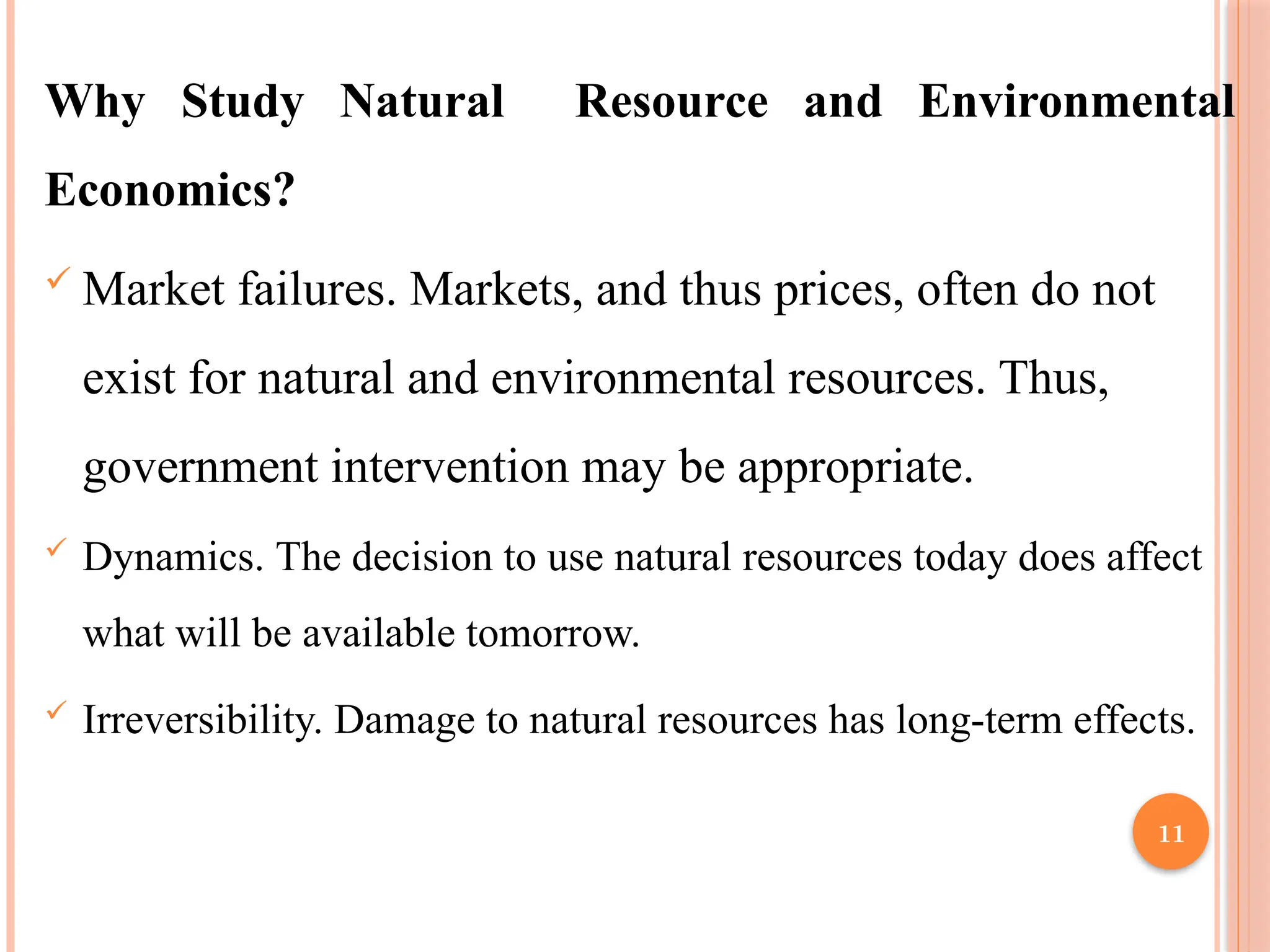 11
Why Study Natural Resource and Environmental
Economics?
 Market failures. Markets, and thus prices, often do not
exist for natural and environmental resources. Thus,
government intervention may be appropriate.
 Dynamics. The decision to use natural resources today does affect
what will be available tomorrow.
 Irreversibility. Damage to natural resources has long-term effects.
 