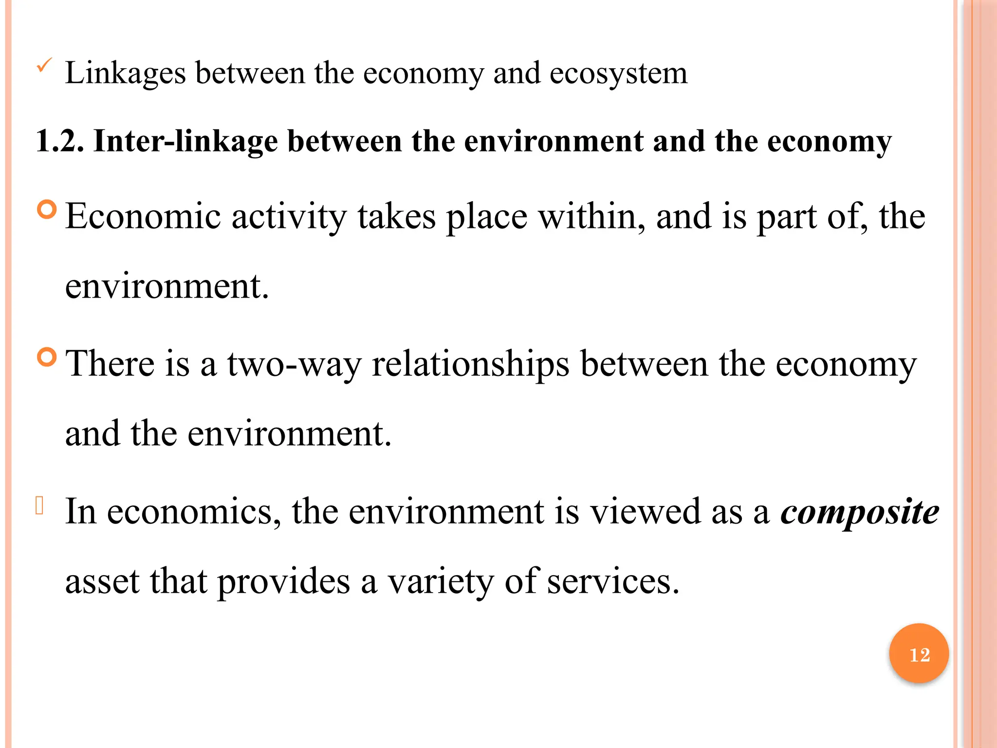 12
 Linkages between the economy and ecosystem
1.2. Inter-linkage between the environment and the economy
 Economic activity takes place within, and is part of, the
environment.
 There is a two-way relationships between the economy
and the environment.
- In economics, the environment is viewed as a composite
asset that provides a variety of services.
 