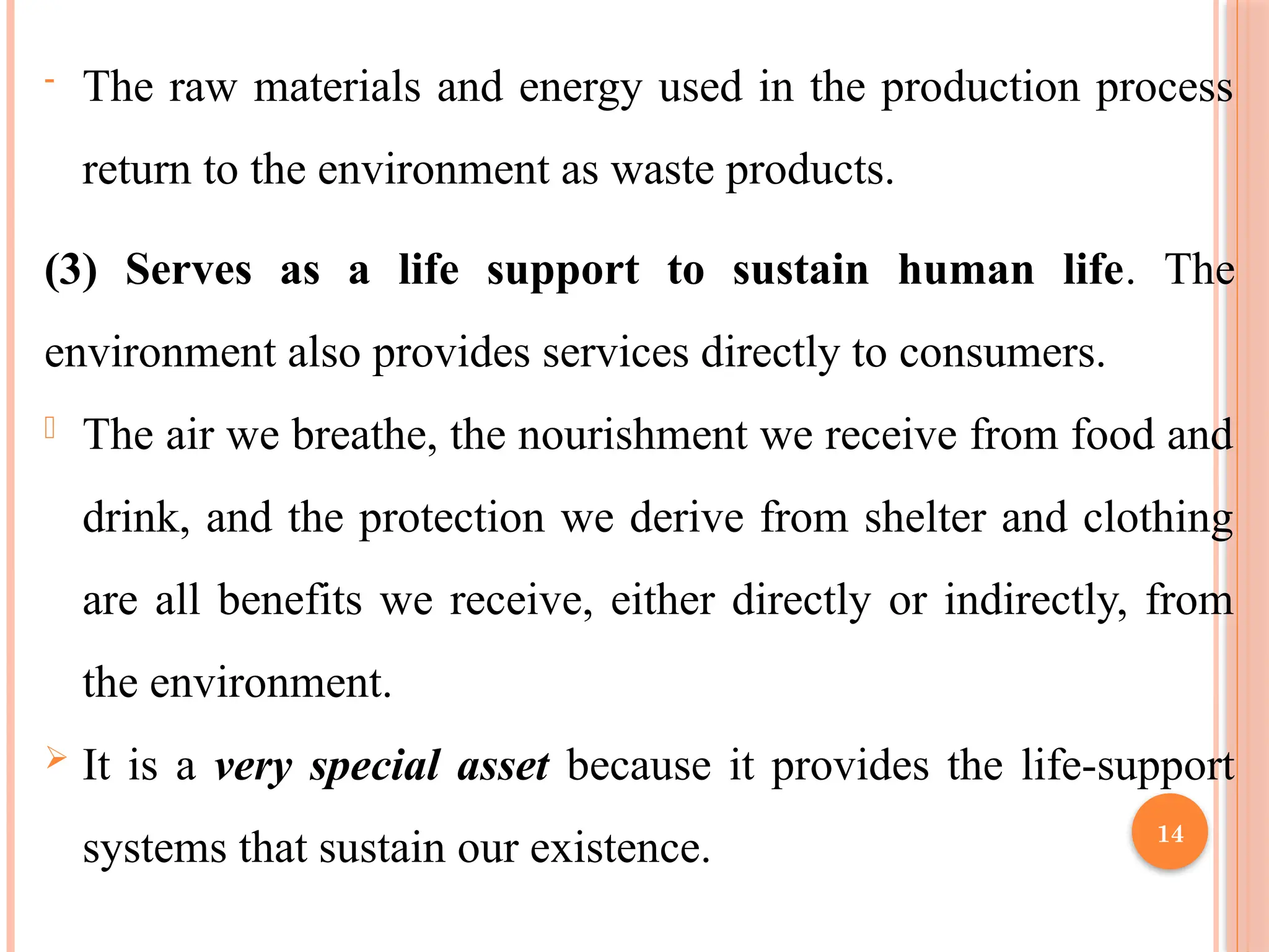 14
- The raw materials and energy used in the production process
return to the environment as waste products.
(3) Serves as a life support to sustain human life. The
environment also provides services directly to consumers.
- The air we breathe, the nourishment we receive from food and
drink, and the protection we derive from shelter and clothing
are all benefits we receive, either directly or indirectly, from
the environment.
 It is a very special asset because it provides the life-support
systems that sustain our existence.
 