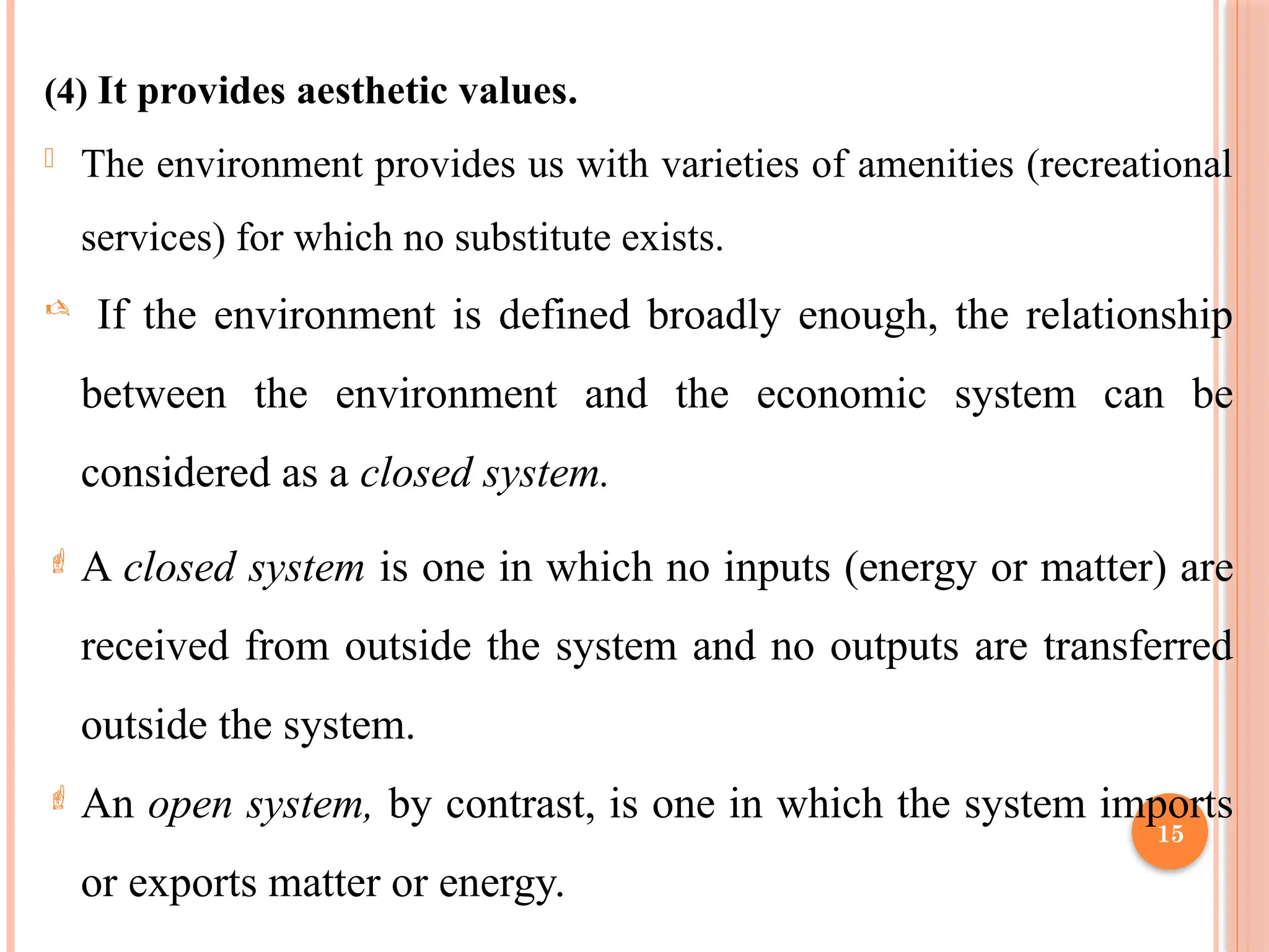 15
(4) It provides aesthetic values.
- The environment provides us with varieties of amenities (recreational
services) for which no substitute exists.
 If the environment is defined broadly enough, the relationship
between the environment and the economic system can be
considered as a closed system.
 A closed system is one in which no inputs (energy or matter) are
received from outside the system and no outputs are transferred
outside the system.
 An open system, by contrast, is one in which the system imports
or exports matter or energy.
 