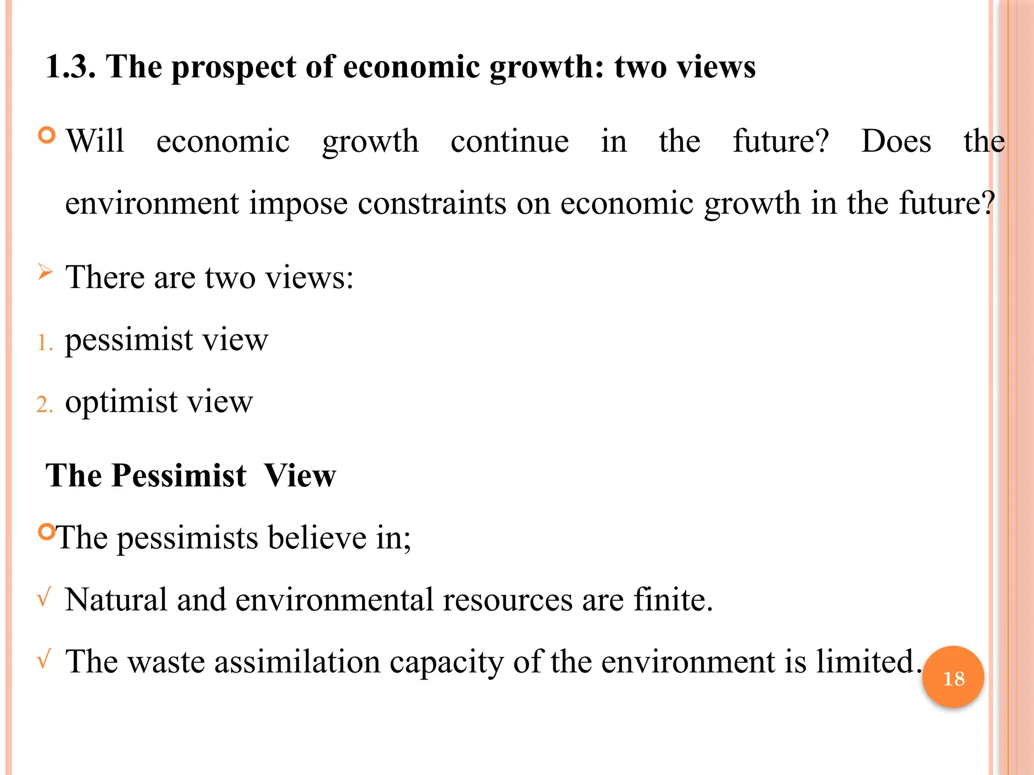 18
1.3. The prospect of economic growth: two views
 Will economic growth continue in the future? Does the
environment impose constraints on economic growth in the future?
 There are two views:
1. pessimist view
2. optimist view
The Pessimist View
The pessimists believe in;
√ Natural and environmental resources are finite.
√ The waste assimilation capacity of the environment is limited.
 