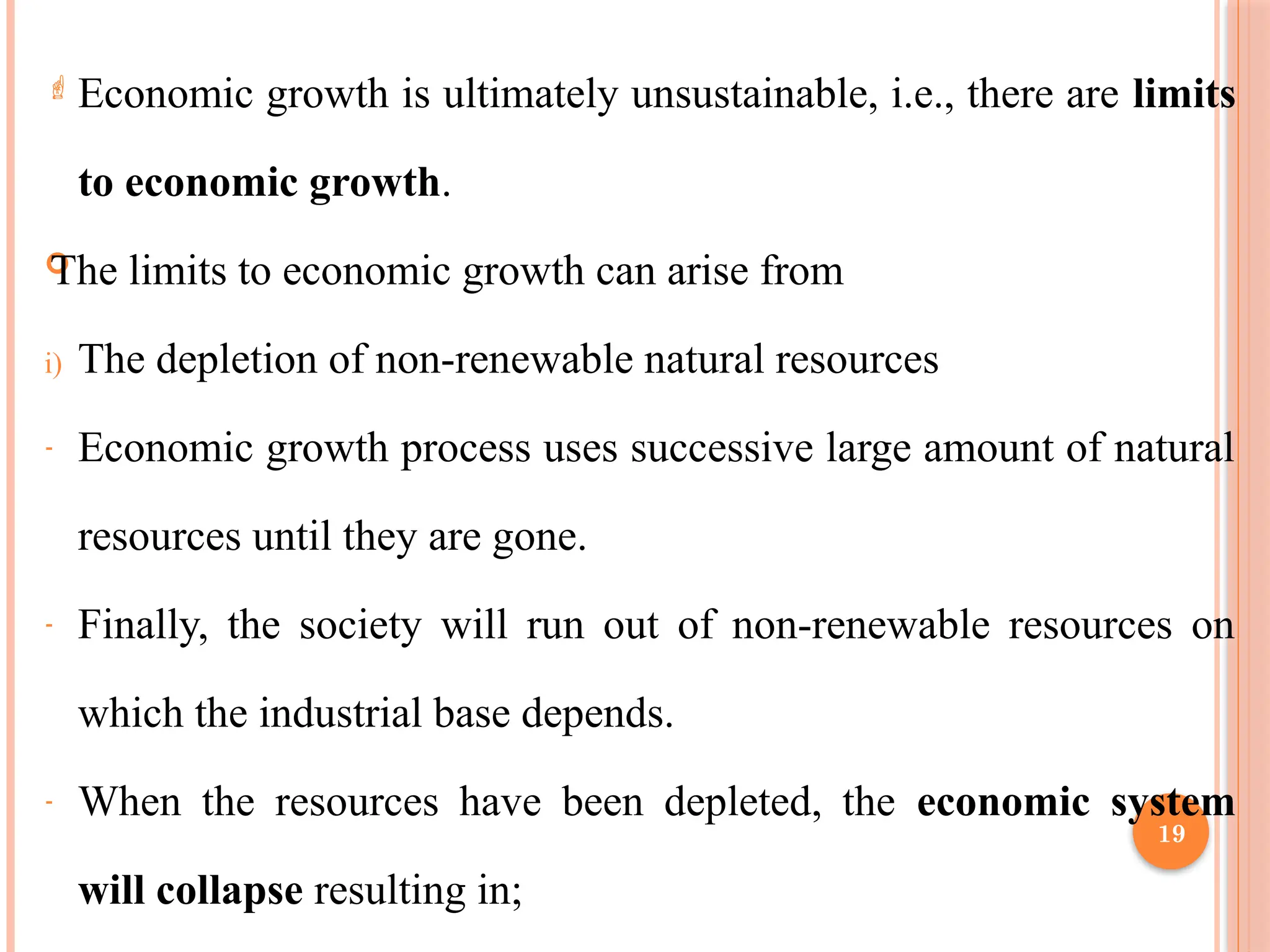 19
 Economic growth is ultimately unsustainable, i.e., there are limits
to economic growth.

The limits to economic growth can arise from
i) The depletion of non-renewable natural resources
- Economic growth process uses successive large amount of natural
resources until they are gone.
- Finally, the society will run out of non-renewable resources on
which the industrial base depends.
- When the resources have been depleted, the economic system
will collapse resulting in;
 