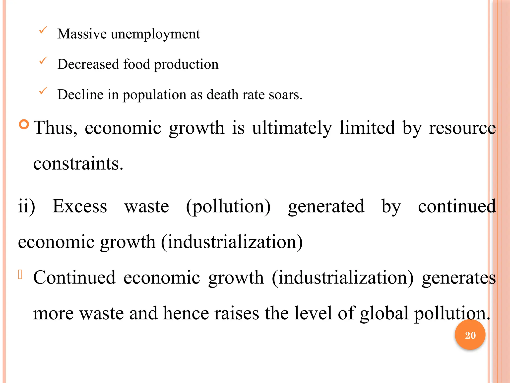 20
 Massive unemployment
 Decreased food production
 Decline in population as death rate soars.
 Thus, economic growth is ultimately limited by resource
constraints.
ii) Excess waste (pollution) generated by continued
economic growth (industrialization)
- Continued economic growth (industrialization) generates
more waste and hence raises the level of global pollution.
 