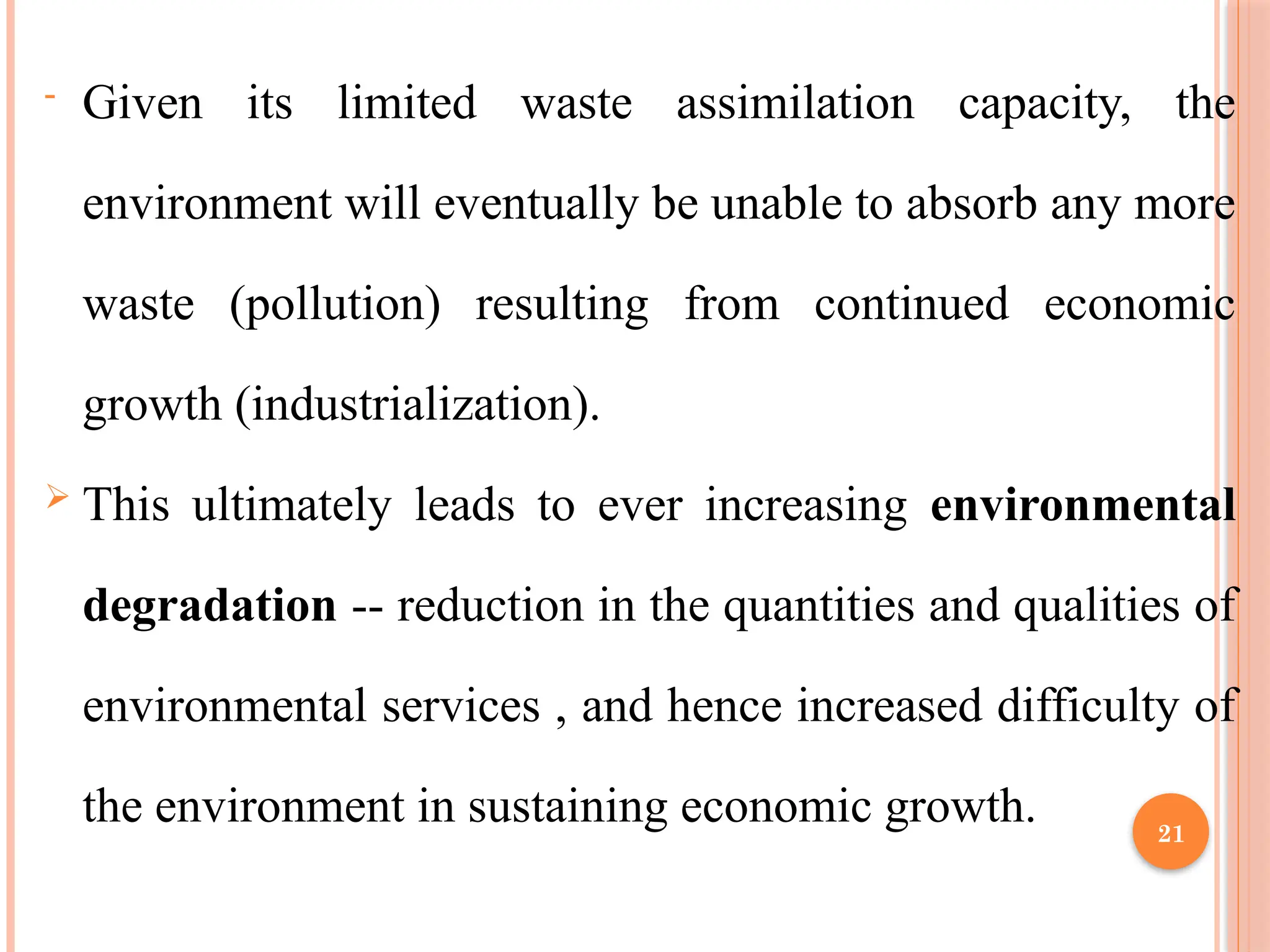 21
- Given its limited waste assimilation capacity, the
environment will eventually be unable to absorb any more
waste (pollution) resulting from continued economic
growth (industrialization).
 This ultimately leads to ever increasing environmental
degradation -- reduction in the quantities and qualities of
environmental services , and hence increased difficulty of
the environment in sustaining economic growth.
 