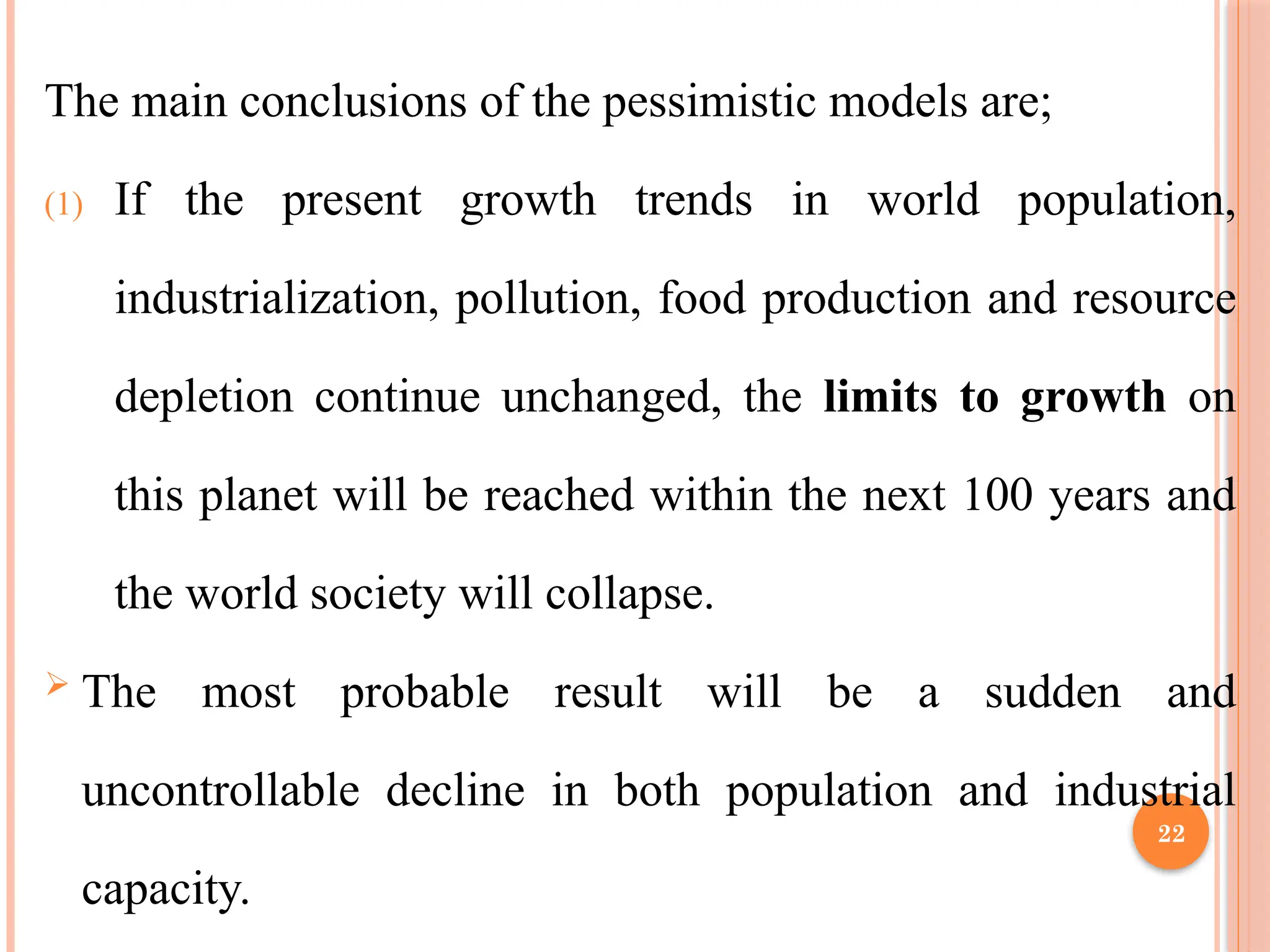 22
The main conclusions of the pessimistic models are;
(1) If the present growth trends in world population,
industrialization, pollution, food production and resource
depletion continue unchanged, the limits to growth on
this planet will be reached within the next 100 years and
the world society will collapse.
 The most probable result will be a sudden and
uncontrollable decline in both population and industrial
capacity.
 