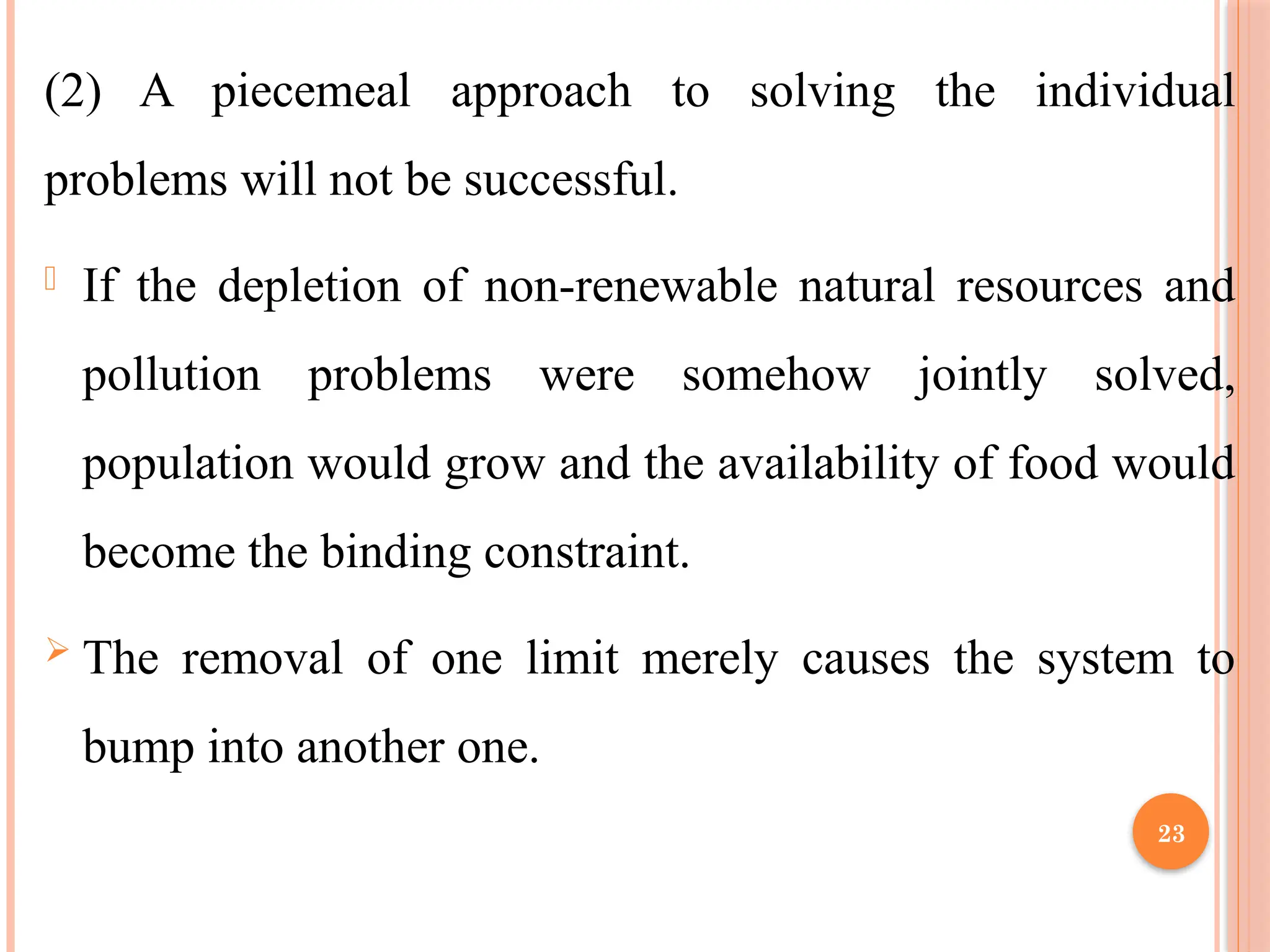 23
(2) A piecemeal approach to solving the individual
problems will not be successful.
- If the depletion of non-renewable natural resources and
pollution problems were somehow jointly solved,
population would grow and the availability of food would
become the binding constraint.
 The removal of one limit merely causes the system to
bump into another one.
 