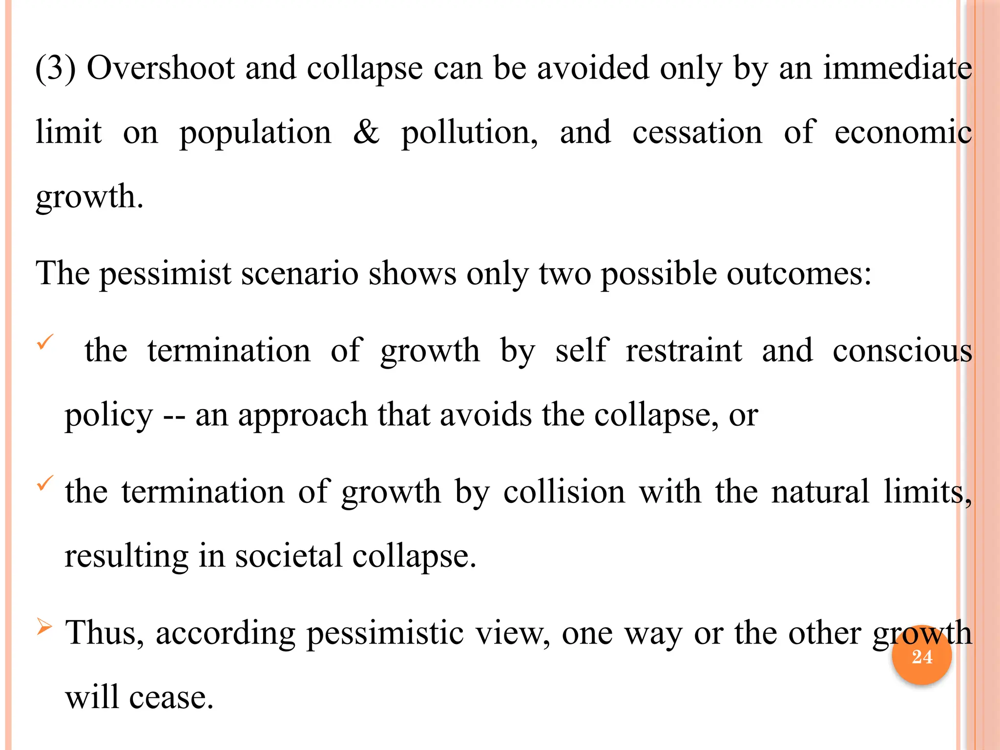 24
(3) Overshoot and collapse can be avoided only by an immediate
limit on population & pollution, and cessation of economic
growth.
The pessimist scenario shows only two possible outcomes:
 the termination of growth by self restraint and conscious
policy -- an approach that avoids the collapse, or
 the termination of growth by collision with the natural limits,
resulting in societal collapse.
 Thus, according pessimistic view, one way or the other growth
will cease.
 