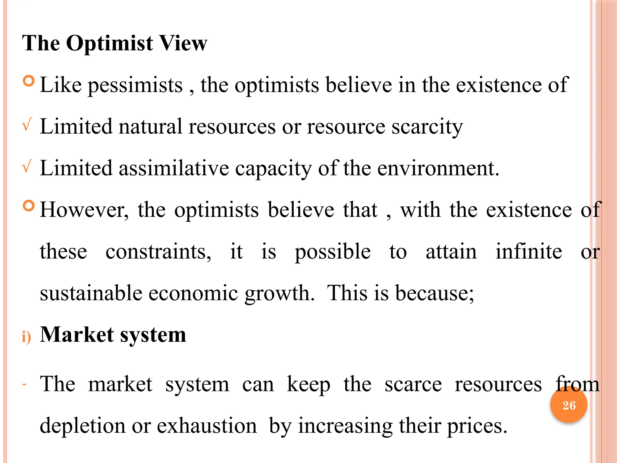 26
The Optimist View
 Like pessimists , the optimists believe in the existence of
√ Limited natural resources or resource scarcity
√ Limited assimilative capacity of the environment.
 However, the optimists believe that , with the existence of
these constraints, it is possible to attain infinite or
sustainable economic growth. This is because;
i) Market system
- The market system can keep the scarce resources from
depletion or exhaustion by increasing their prices.
 