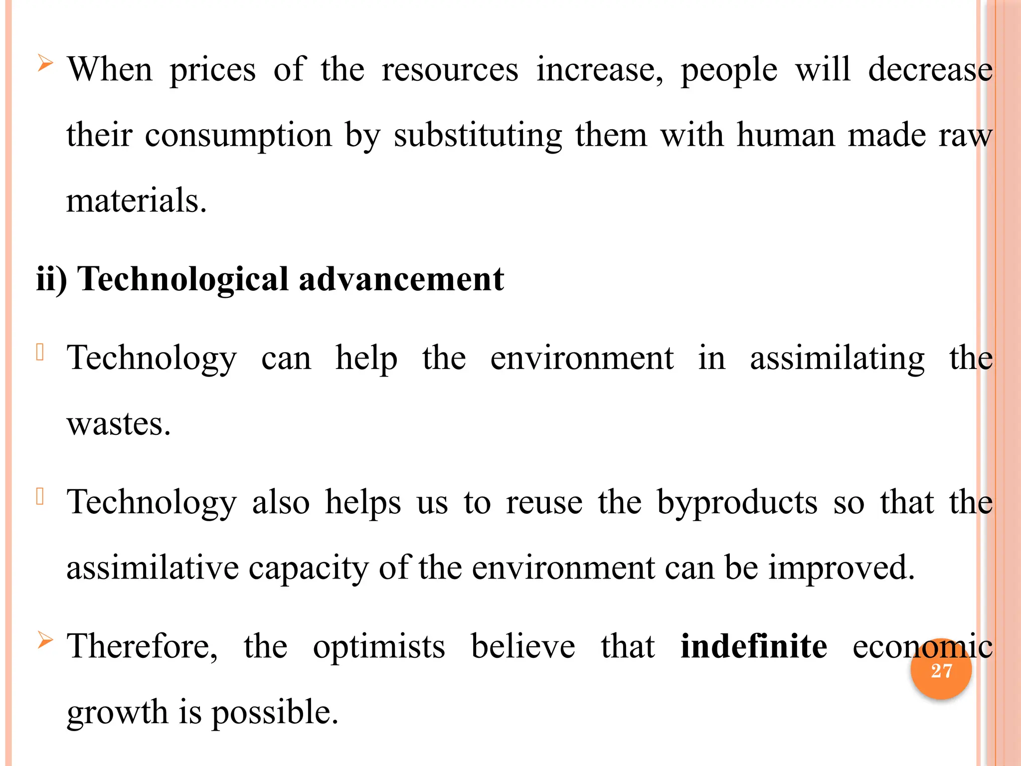 27
 When prices of the resources increase, people will decrease
their consumption by substituting them with human made raw
materials.
ii) Technological advancement
- Technology can help the environment in assimilating the
wastes.
- Technology also helps us to reuse the byproducts so that the
assimilative capacity of the environment can be improved.
 Therefore, the optimists believe that indefinite economic
growth is possible.
 