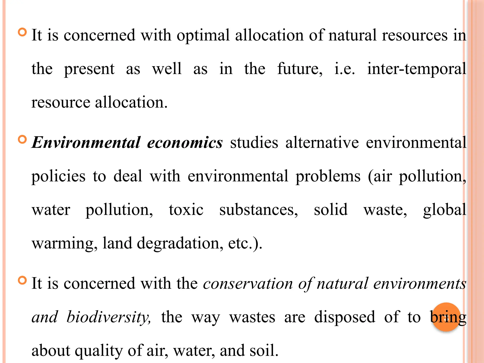 3
 It is concerned with optimal allocation of natural resources in
the present as well as in the future, i.e. inter-temporal
resource allocation.
 Environmental economics studies alternative environmental
policies to deal with environmental problems (air pollution,
water pollution, toxic substances, solid waste, global
warming, land degradation, etc.).
 It is concerned with the conservation of natural environments
and biodiversity, the way wastes are disposed of to bring
about quality of air, water, and soil.
 