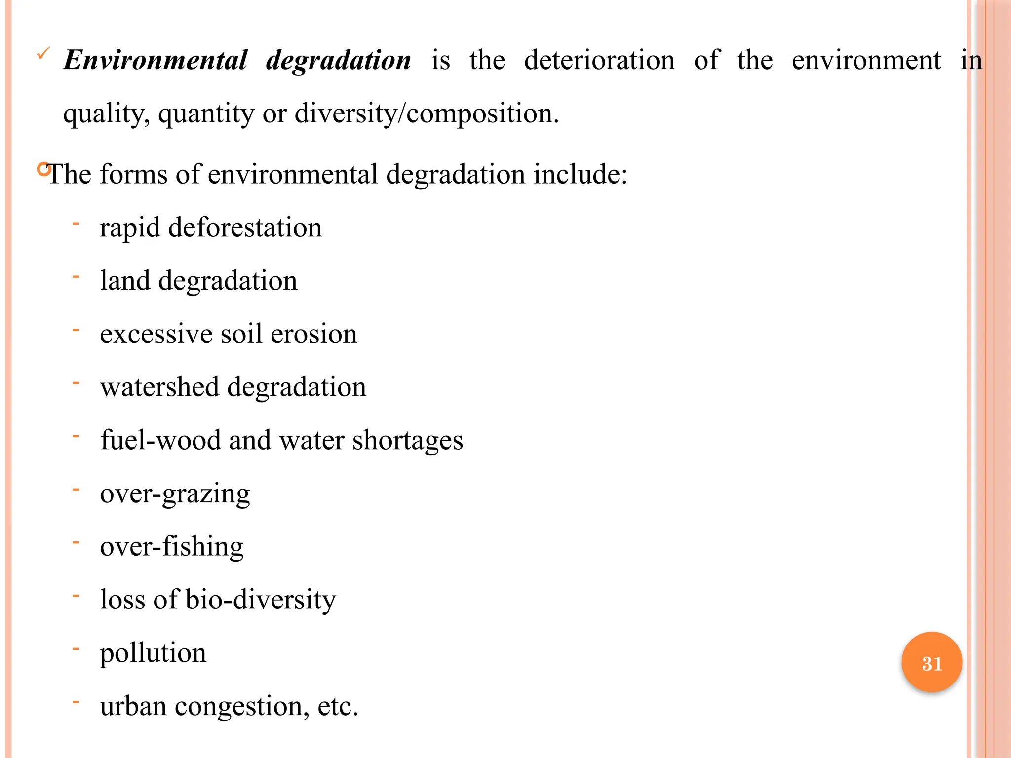 31
 Environmental degradation is the deterioration of the environment in
quality, quantity or diversity/composition.

The forms of environmental degradation include:
- rapid deforestation
- land degradation
- excessive soil erosion
- watershed degradation
- fuel-wood and water shortages
- over-grazing
- over-fishing
- loss of bio-diversity
- pollution
- urban congestion, etc.
 