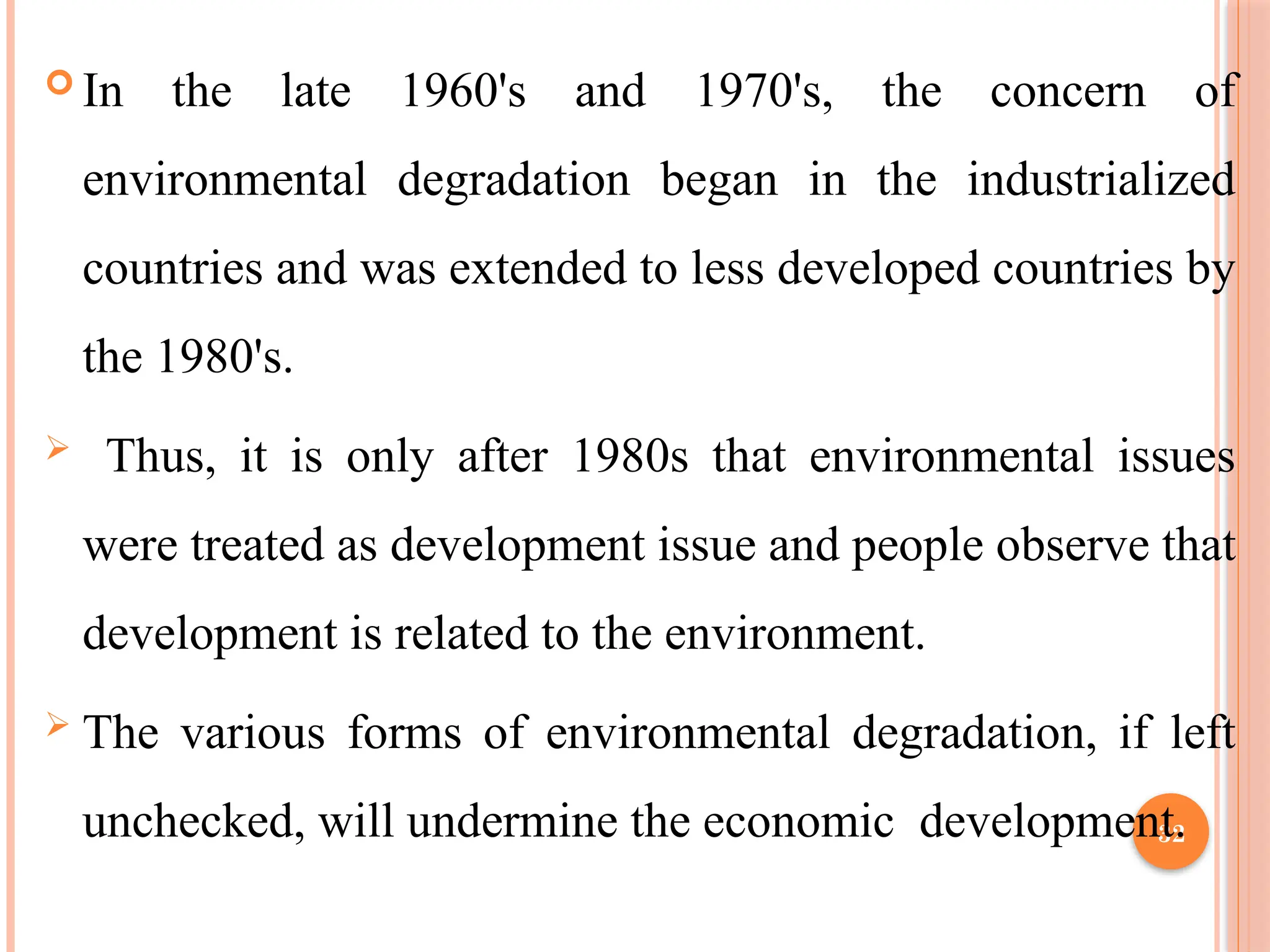 32
 In the late 1960's and 1970's, the concern of
environmental degradation began in the industrialized
countries and was extended to less developed countries by
the 1980's.
 Thus, it is only after 1980s that environmental issues
were treated as development issue and people observe that
development is related to the environment.
 The various forms of environmental degradation, if left
unchecked, will undermine the economic development.
 