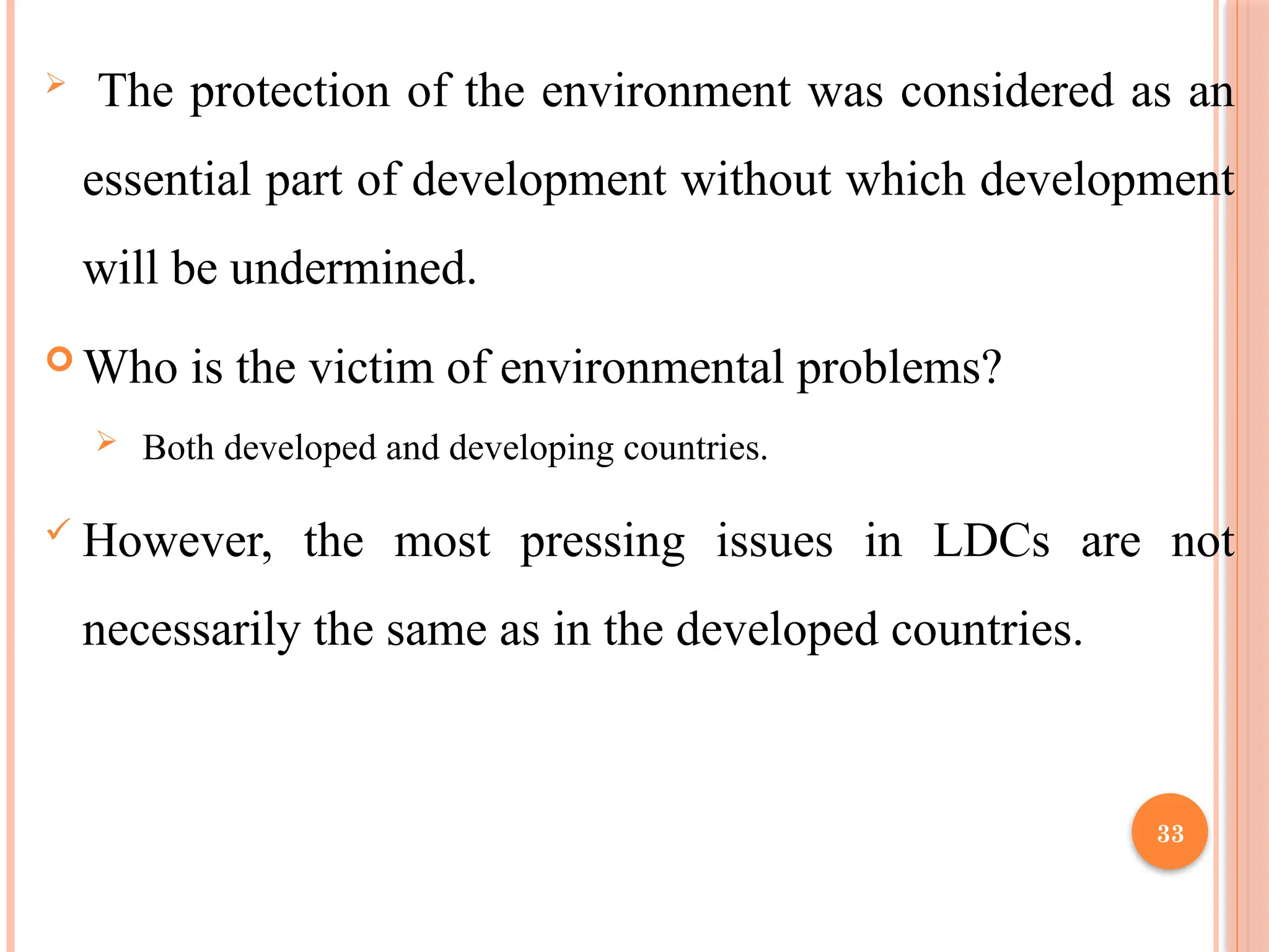 33
 The protection of the environment was considered as an
essential part of development without which development
will be undermined.
 Who is the victim of environmental problems?
 Both developed and developing countries.
 However, the most pressing issues in LDCs are not
necessarily the same as in the developed countries.
 