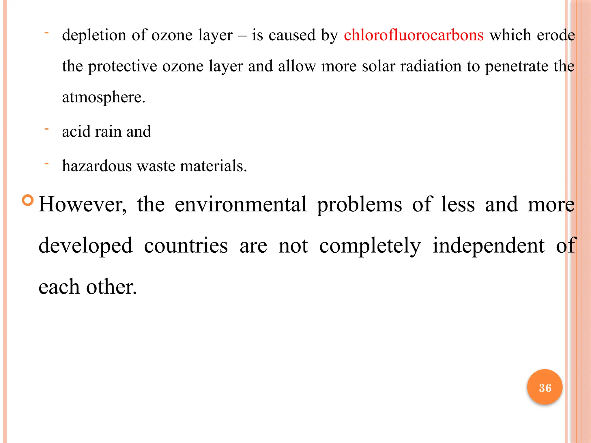36
- depletion of ozone layer – is caused by chlorofluorocarbons which erode
the protective ozone layer and allow more solar radiation to penetrate the
atmosphere.
- acid rain and
- hazardous waste materials.
 However, the environmental problems of less and more
developed countries are not completely independent of
each other.
 