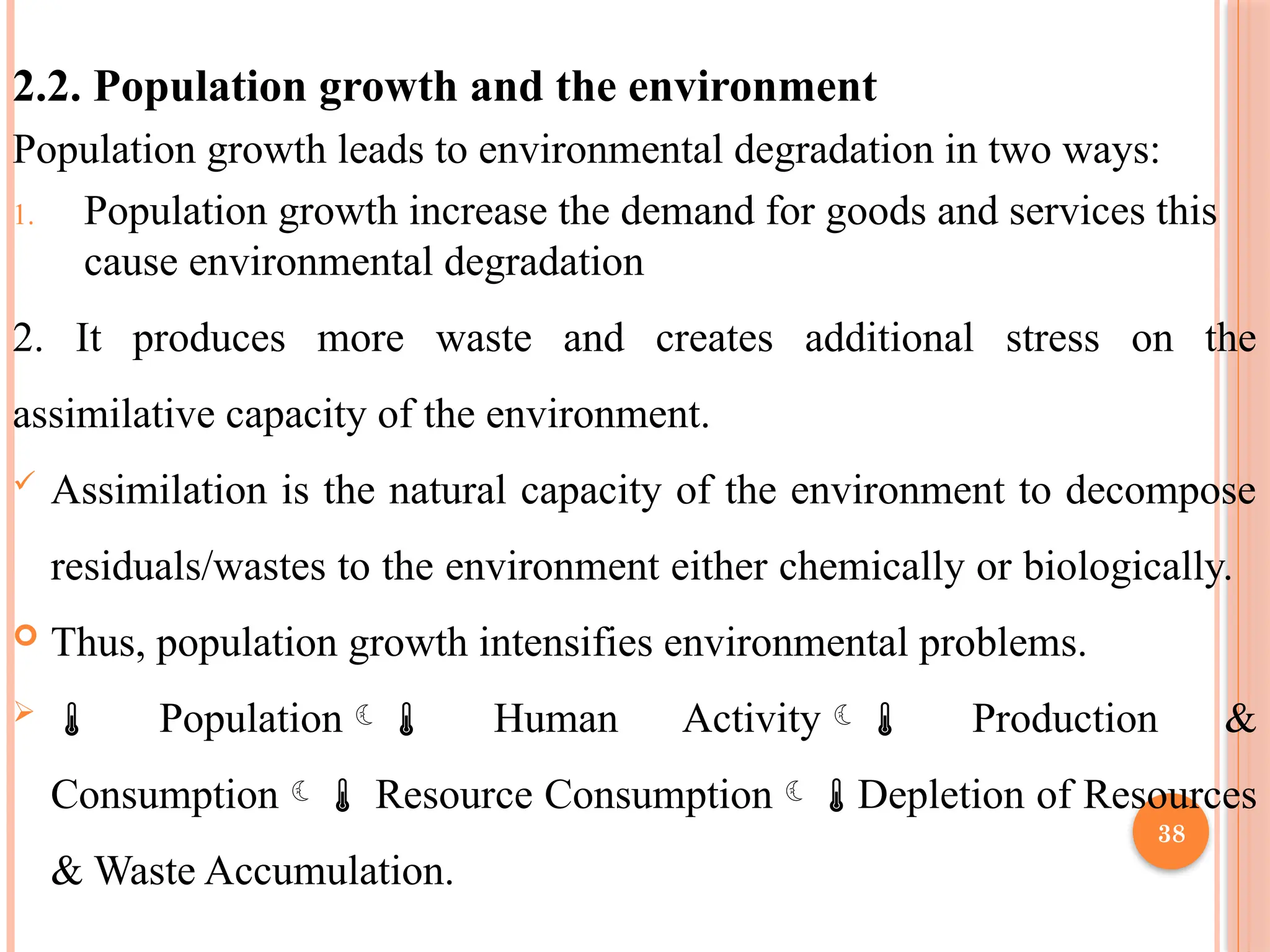 38
2.2. Population growth and the environment
Population growth leads to environmental degradation in two ways:
1. Population growth increase the demand for goods and services this
cause environmental degradation
2. It produces more waste and creates additional stress on the
assimilative capacity of the environment.
 Assimilation is the natural capacity of the environment to decompose
residuals/wastes to the environment either chemically or biologically.
 Thus, population growth intensifies environmental problems.
  Population Human Activity Production &
Consumption Resource ConsumptionDepletion of Resources
& Waste Accumulation.
 