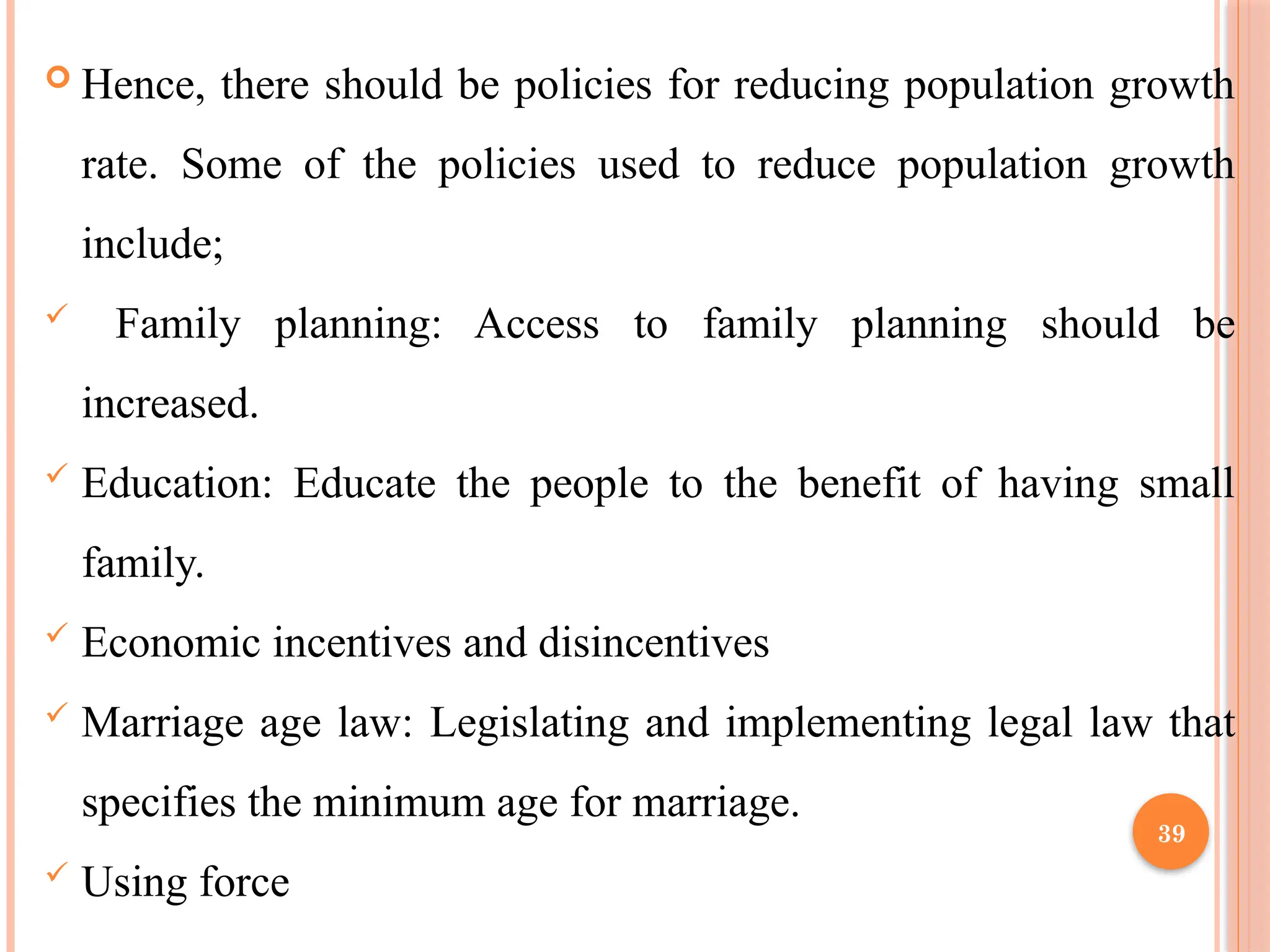 39
 Hence, there should be policies for reducing population growth
rate. Some of the policies used to reduce population growth
include;
 Family planning: Access to family planning should be
increased.
 Education: Educate the people to the benefit of having small
family.
 Economic incentives and disincentives
 Marriage age law: Legislating and implementing legal law that
specifies the minimum age for marriage.
 Using force
 
