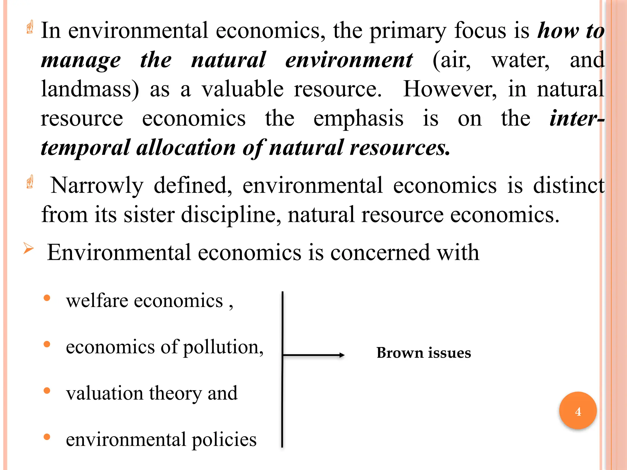 4
 In environmental economics, the primary focus is how to
manage the natural environment (air, water, and
landmass) as a valuable resource. However, in natural
resource economics the emphasis is on the inter-
temporal allocation of natural resources.
 Narrowly defined, environmental economics is distinct
from its sister discipline, natural resource economics.
 Environmental economics is concerned with
 welfare economics ,
 economics of pollution,
 valuation theory and
 environmental policies
Brown issues
 