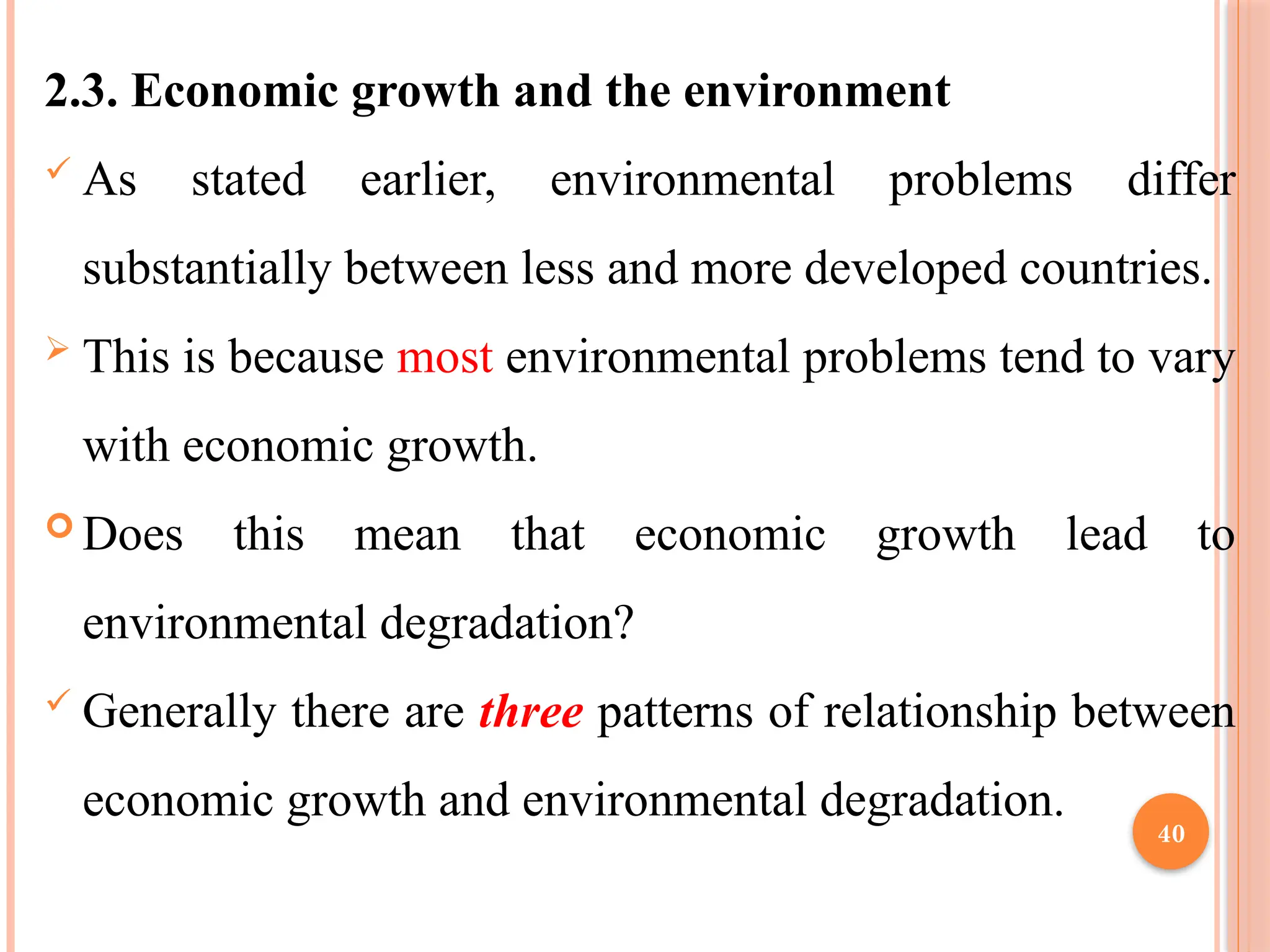40
2.3. Economic growth and the environment
 As stated earlier, environmental problems differ
substantially between less and more developed countries.
 This is because most environmental problems tend to vary
with economic growth.
 Does this mean that economic growth lead to
environmental degradation?
 Generally there are three patterns of relationship between
economic growth and environmental degradation.
 
