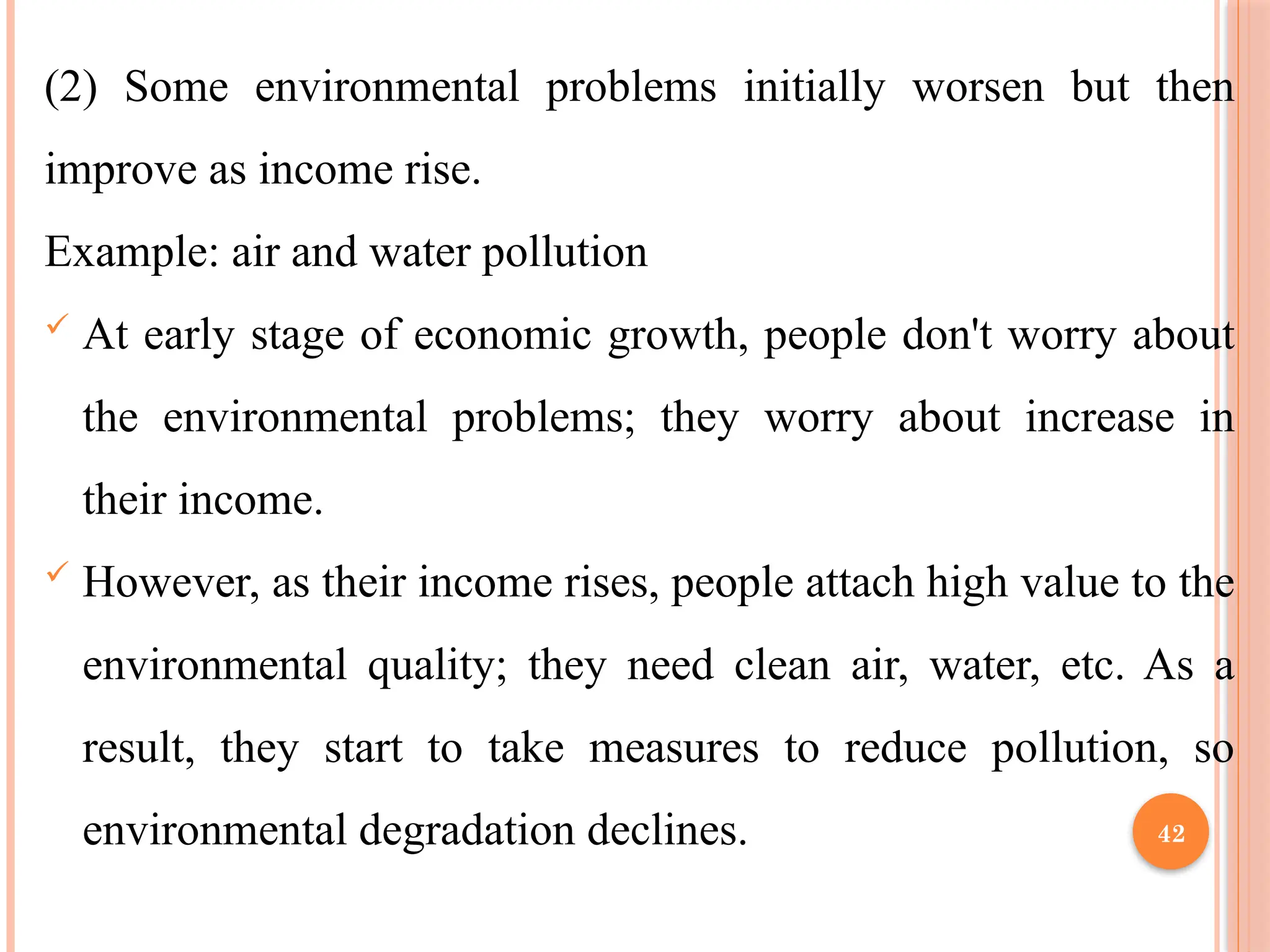 42
(2) Some environmental problems initially worsen but then
improve as income rise.
Example: air and water pollution
 At early stage of economic growth, people don't worry about
the environmental problems; they worry about increase in
their income.
 However, as their income rises, people attach high value to the
environmental quality; they need clean air, water, etc. As a
result, they start to take measures to reduce pollution, so
environmental degradation declines.
 