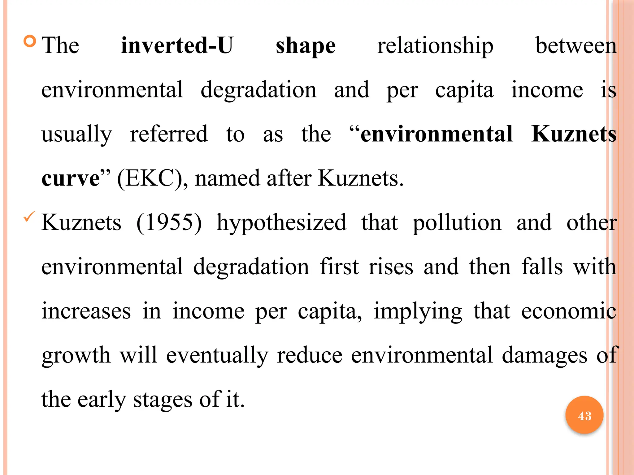 43
 The inverted-U shape relationship between
environmental degradation and per capita income is
usually referred to as the “environmental Kuznets
curve” (EKC), named after Kuznets.
 Kuznets (1955) hypothesized that pollution and other
environmental degradation first rises and then falls with
increases in income per capita, implying that economic
growth will eventually reduce environmental damages of
the early stages of it.
 