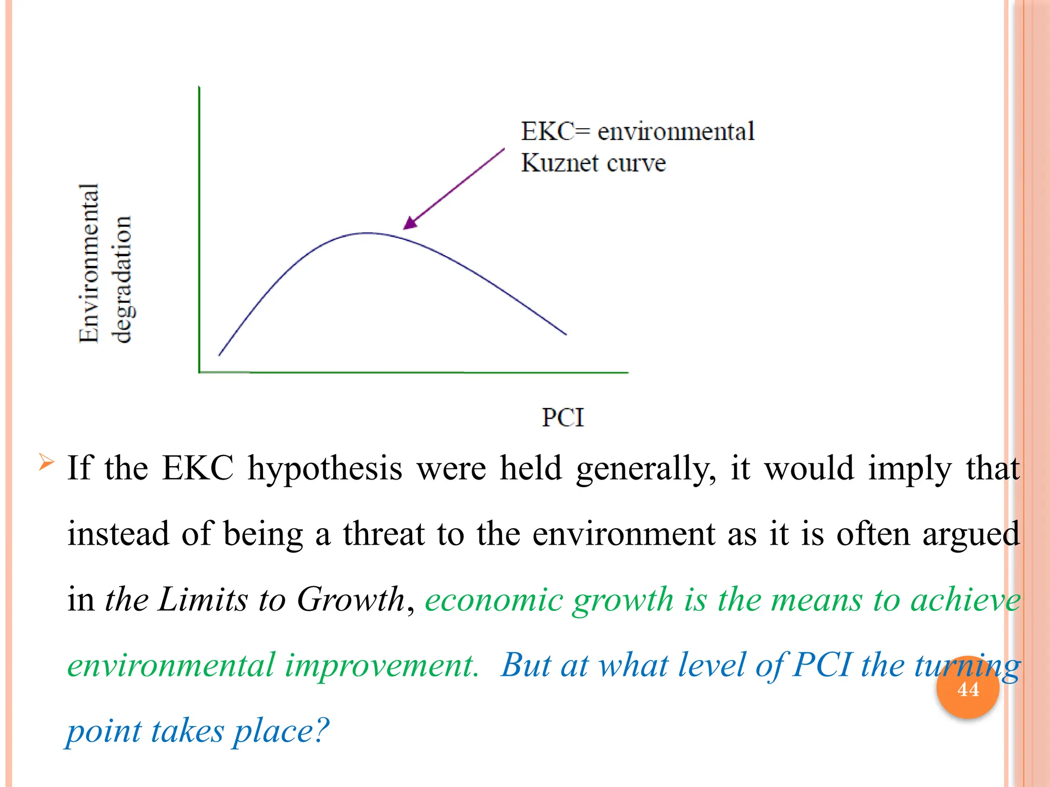 44
 If the EKC hypothesis were held generally, it would imply that
instead of being a threat to the environment as it is often argued
in the Limits to Growth, economic growth is the means to achieve
environmental improvement. But at what level of PCI the turning
point takes place?
 