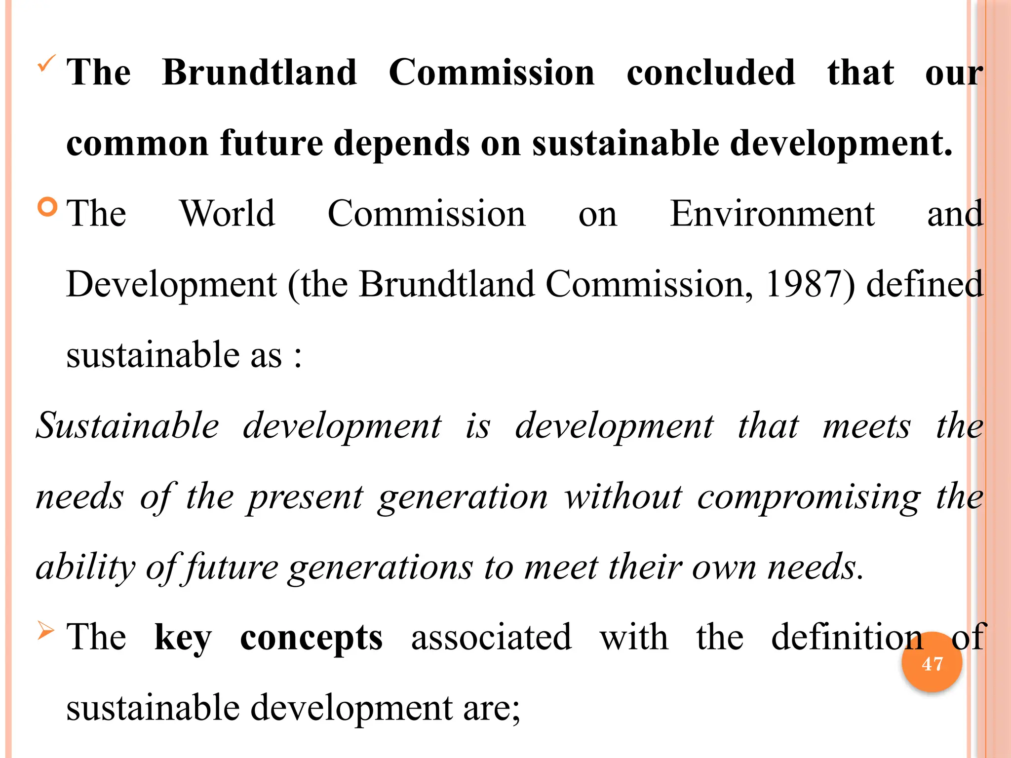 47
 The Brundtland Commission concluded that our
common future depends on sustainable development.
 The World Commission on Environment and
Development (the Brundtland Commission, 1987) defined
sustainable as :
Sustainable development is development that meets the
needs of the present generation without compromising the
ability of future generations to meet their own needs.
 The key concepts associated with the definition of
sustainable development are;
 