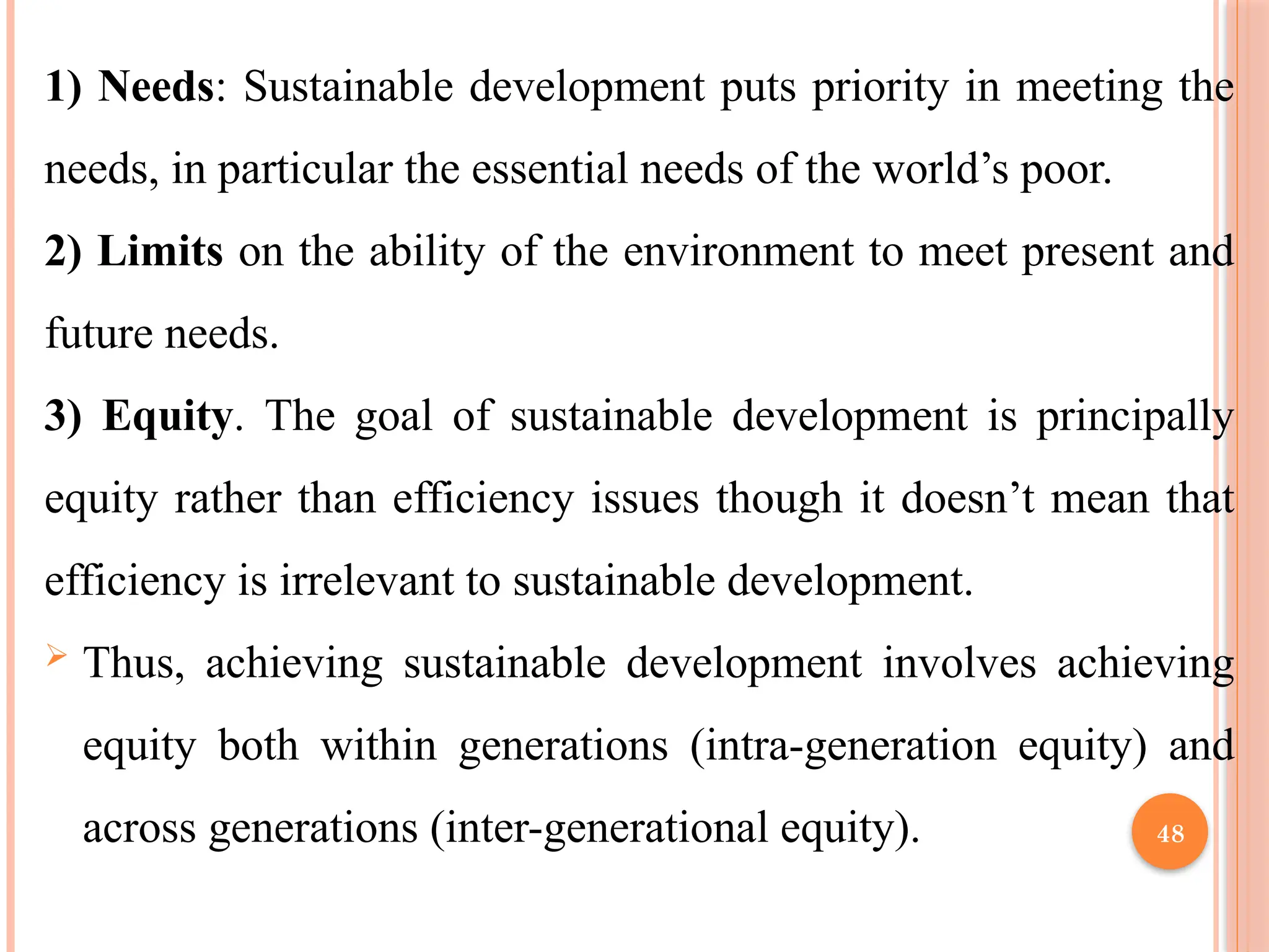 48
1) Needs: Sustainable development puts priority in meeting the
needs, in particular the essential needs of the world’s poor.
2) Limits on the ability of the environment to meet present and
future needs.
3) Equity. The goal of sustainable development is principally
equity rather than efficiency issues though it doesn’t mean that
efficiency is irrelevant to sustainable development.
 Thus, achieving sustainable development involves achieving
equity both within generations (intra-generation equity) and
across generations (inter-generational equity).
 