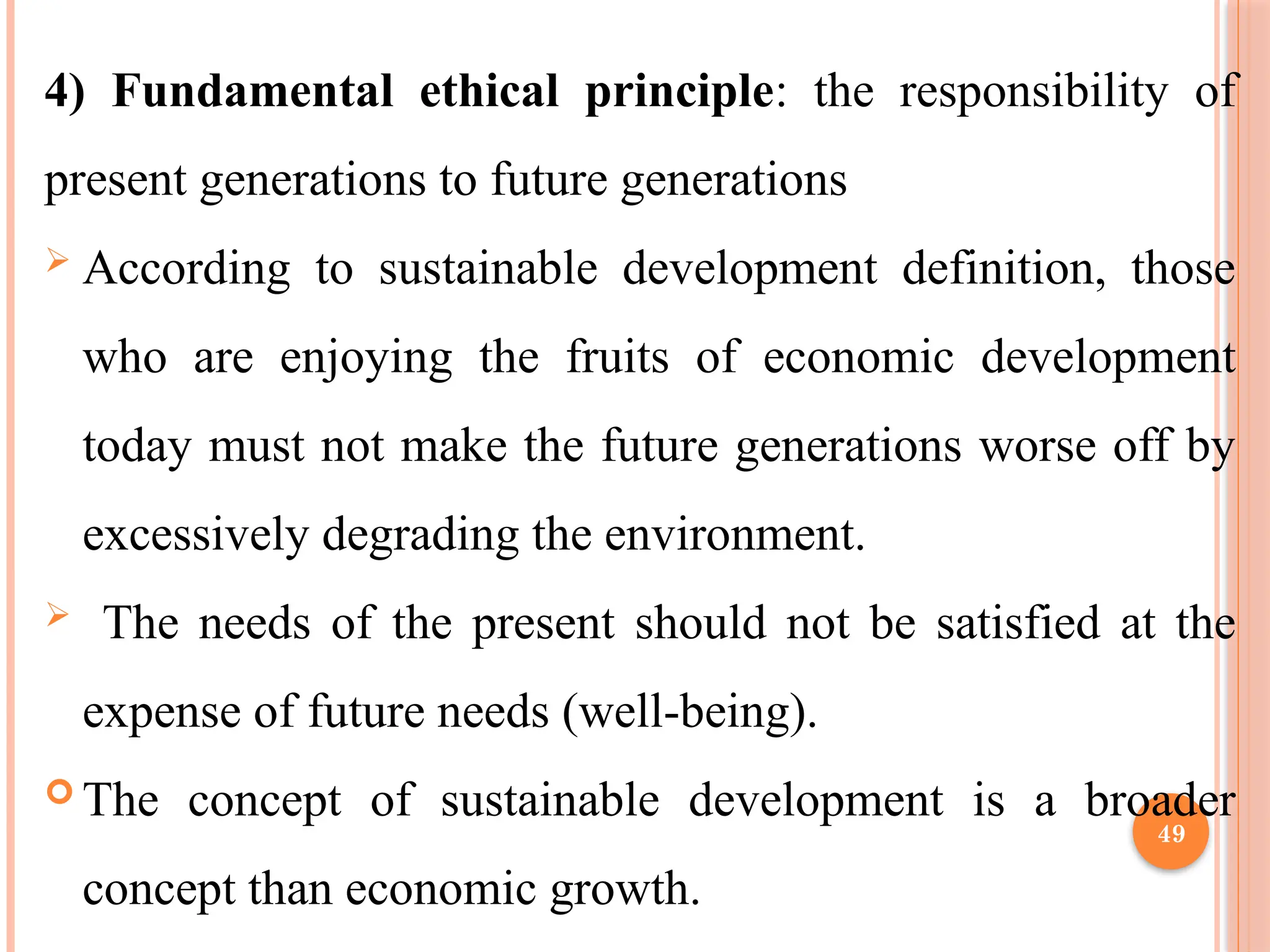 49
4) Fundamental ethical principle: the responsibility of
present generations to future generations
 According to sustainable development definition, those
who are enjoying the fruits of economic development
today must not make the future generations worse off by
excessively degrading the environment.
 The needs of the present should not be satisfied at the
expense of future needs (well-being).
 The concept of sustainable development is a broader
concept than economic growth.
 