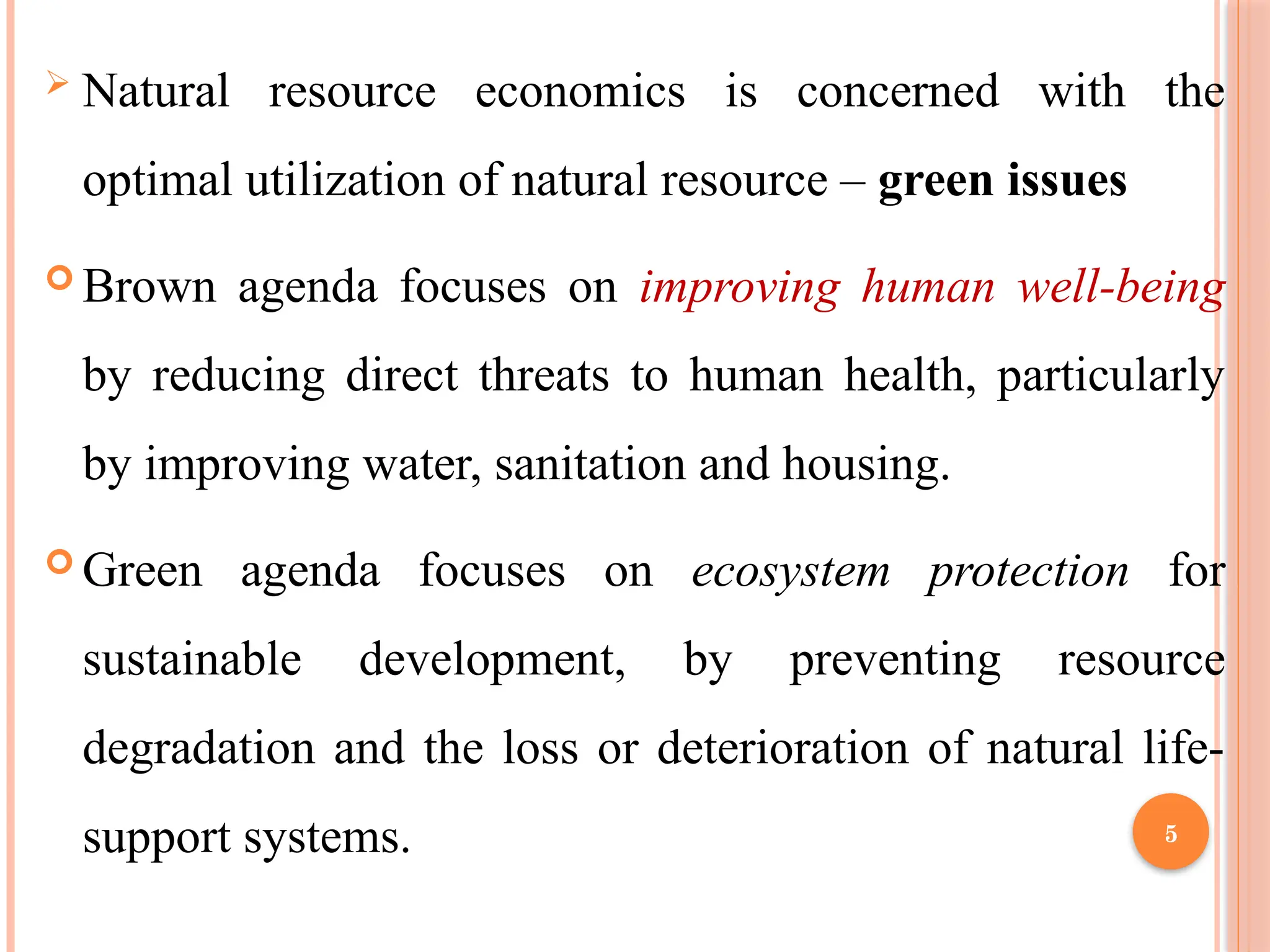 5
 Natural resource economics is concerned with the
optimal utilization of natural resource – green issues
 Brown agenda focuses on improving human well-being
by reducing direct threats to human health, particularly
by improving water, sanitation and housing.
 Green agenda focuses on ecosystem protection for
sustainable development, by preventing resource
degradation and the loss or deterioration of natural life-
support systems.
 