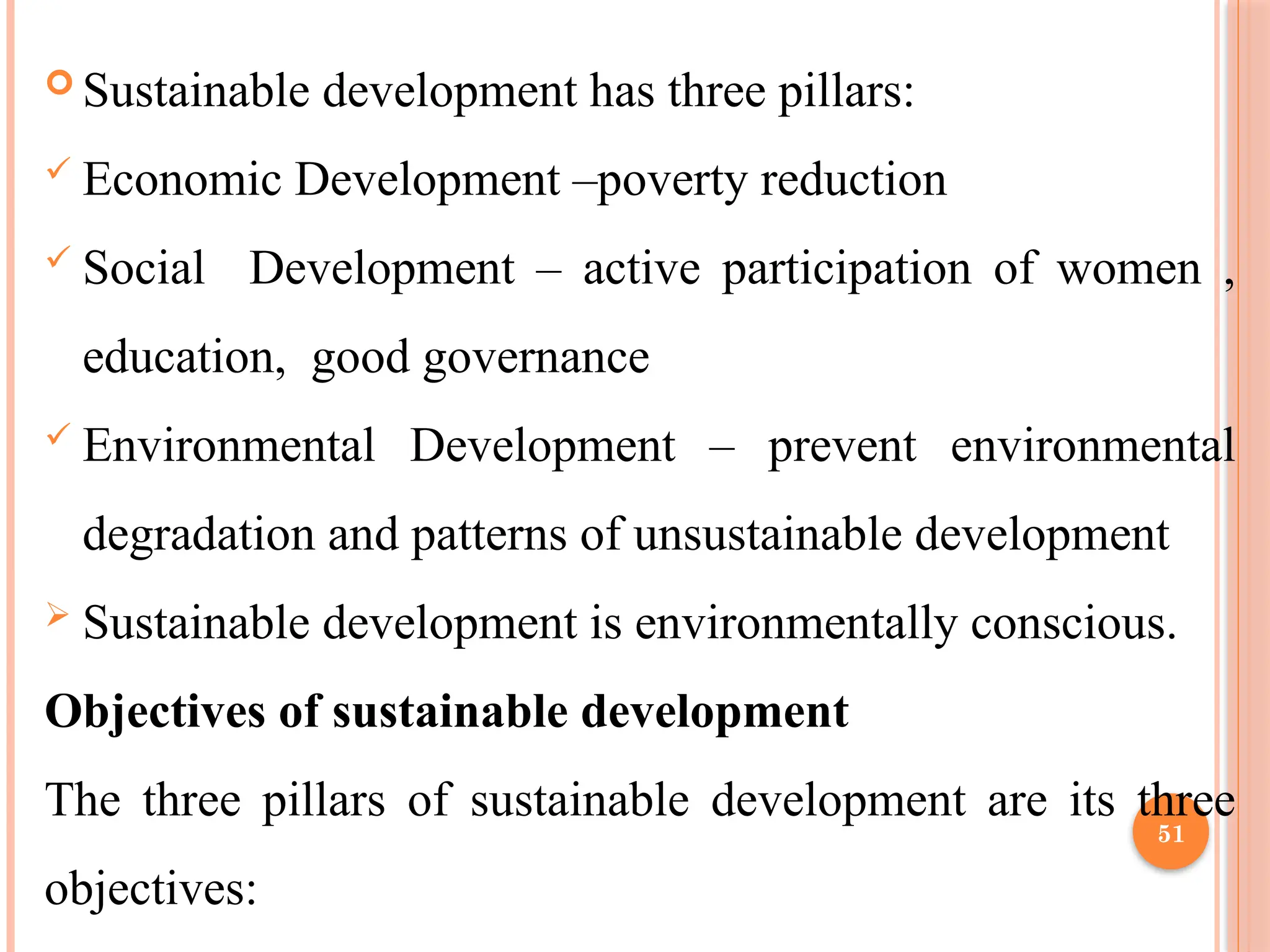 51
 Sustainable development has three pillars:
 Economic Development –poverty reduction
 Social Development – active participation of women ,
education, good governance
 Environmental Development – prevent environmental
degradation and patterns of unsustainable development
 Sustainable development is environmentally conscious.
Objectives of sustainable development
The three pillars of sustainable development are its three
objectives:
 