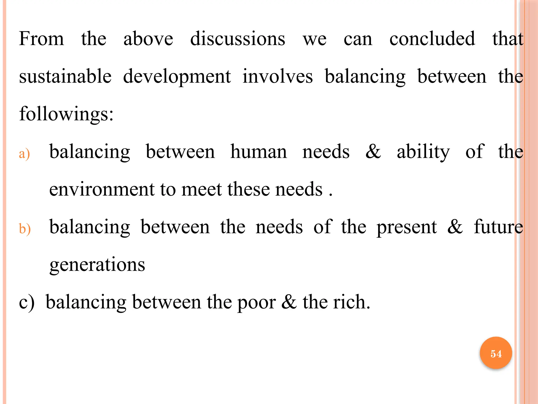 54
From the above discussions we can concluded that
sustainable development involves balancing between the
followings:
a) balancing between human needs & ability of the
environment to meet these needs .
b) balancing between the needs of the present & future
generations
c) balancing between the poor & the rich.
 