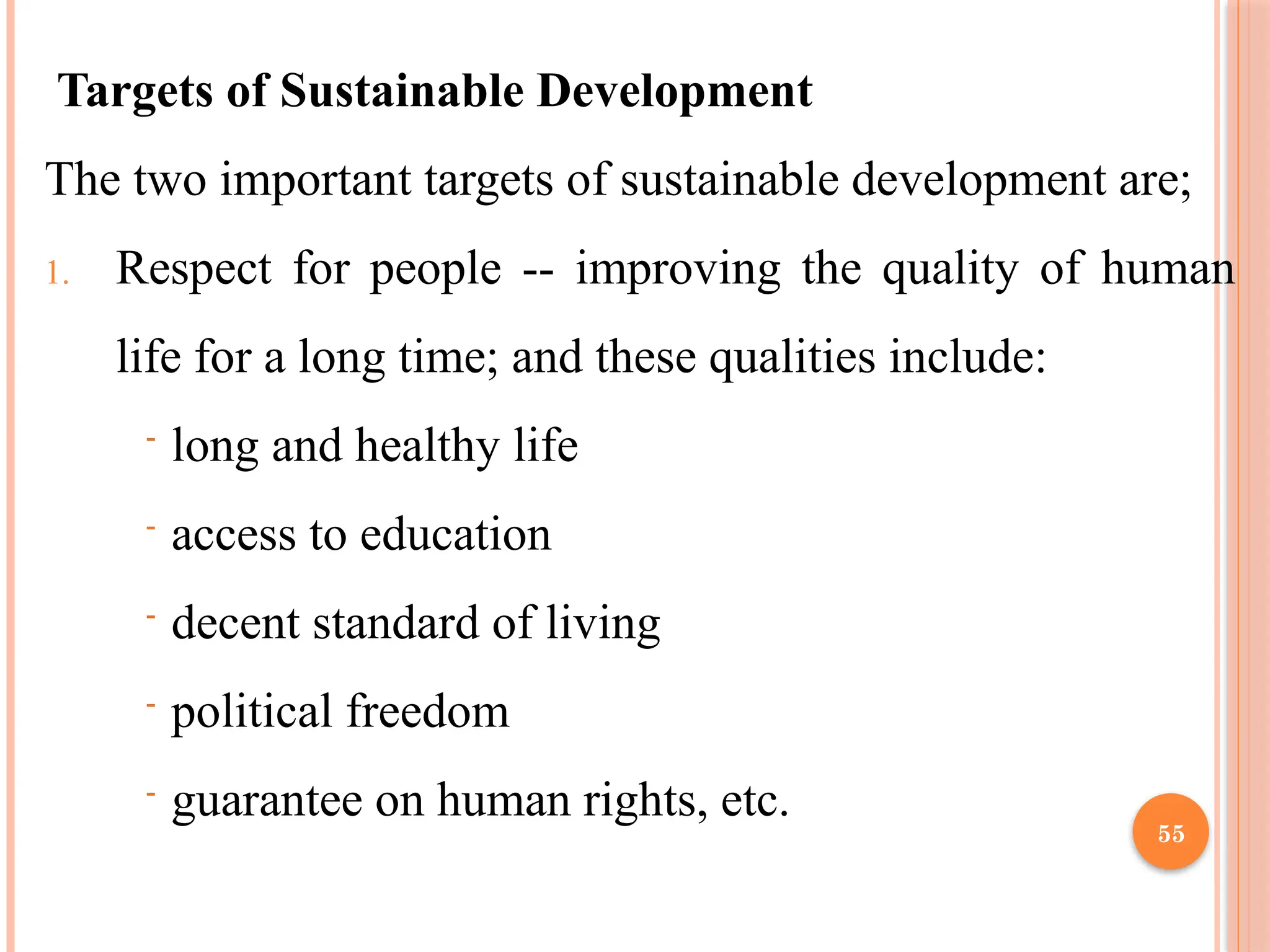 55
Targets of Sustainable Development
The two important targets of sustainable development are;
1. Respect for people -- improving the quality of human
life for a long time; and these qualities include:
- long and healthy life
- access to education
- decent standard of living
- political freedom
- guarantee on human rights, etc.
 