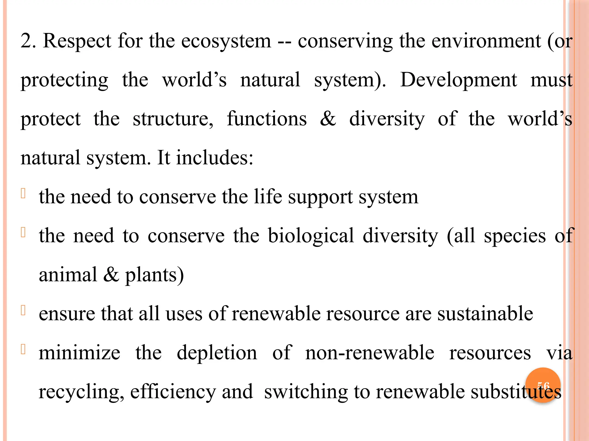 56
2. Respect for the ecosystem -- conserving the environment (or
protecting the world’s natural system). Development must
protect the structure, functions & diversity of the world’s
natural system. It includes:
- the need to conserve the life support system
- the need to conserve the biological diversity (all species of
animal & plants)
- ensure that all uses of renewable resource are sustainable
- minimize the depletion of non-renewable resources via
recycling, efficiency and switching to renewable substitutes
 