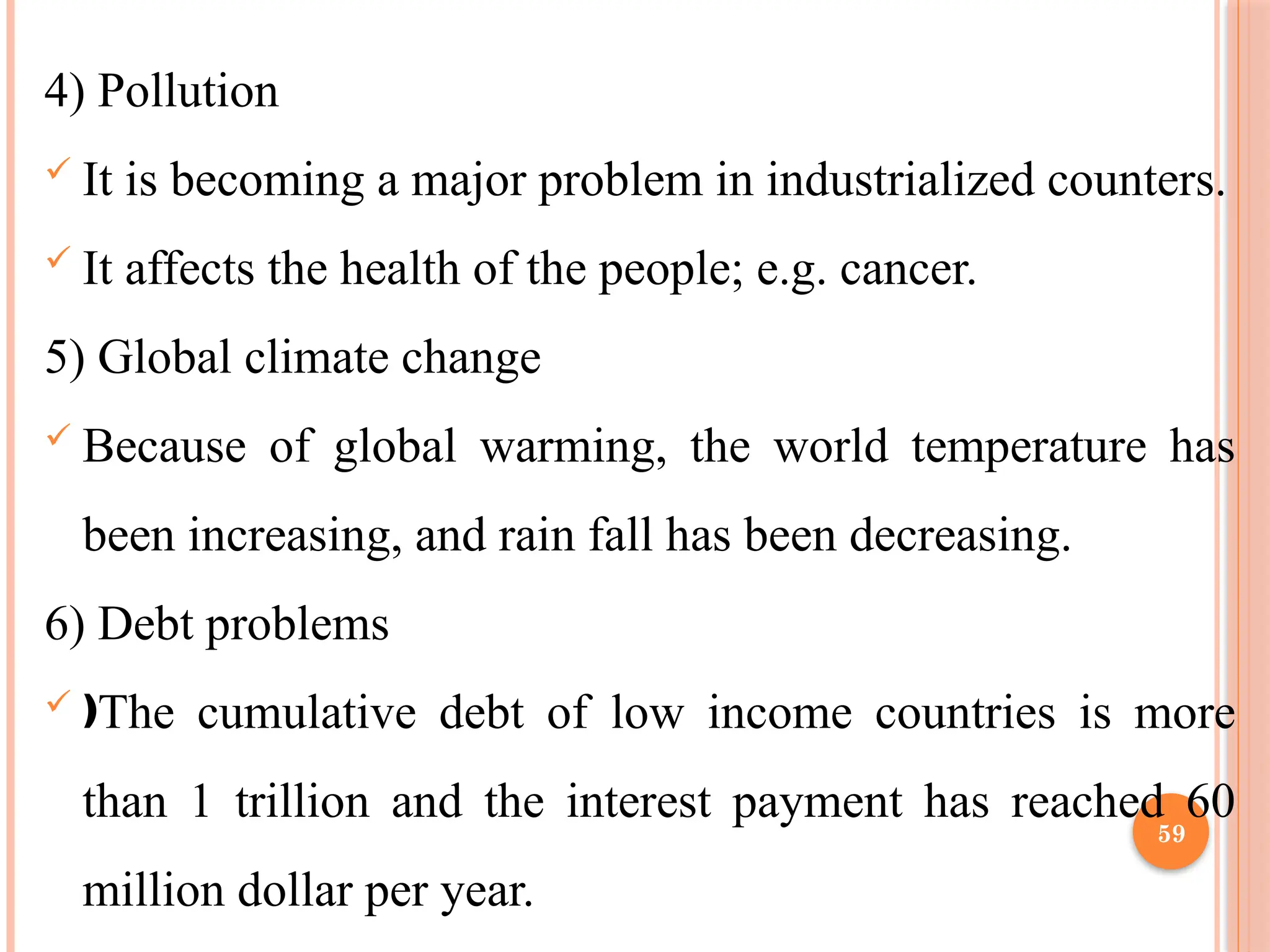 59
4) Pollution
 It is becoming a major problem in industrialized counters.
 It affects the health of the people; e.g. cancer.
5) Global climate change
 Because of global warming, the world temperature has
been increasing, and rain fall has been decreasing.
6) Debt problems
 The cumulative debt of low income countries is more
ƒ
than 1 trillion and the interest payment has reached 60
million dollar per year.
 