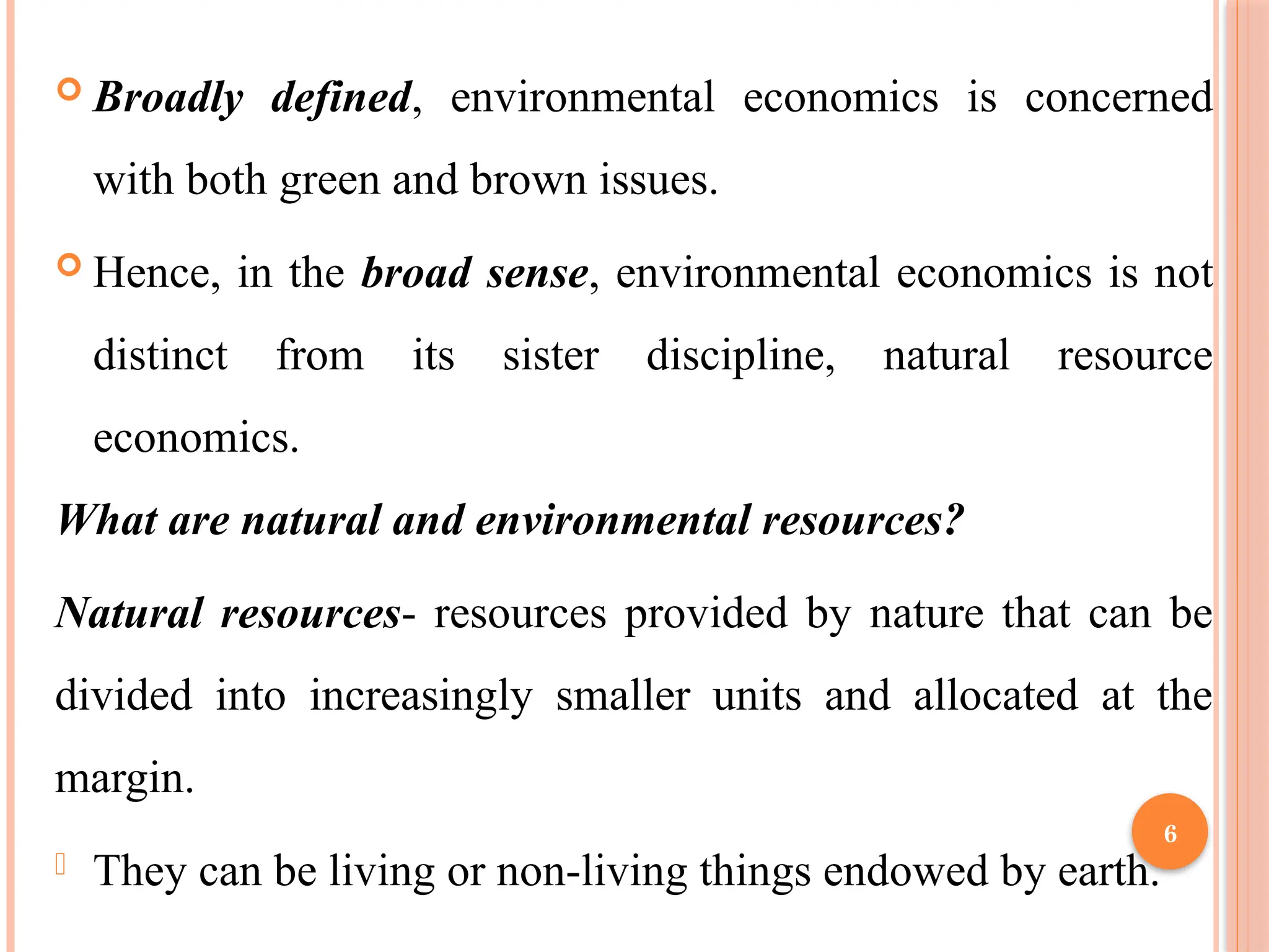 6
 Broadly defined, environmental economics is concerned
with both green and brown issues.
 Hence, in the broad sense, environmental economics is not
distinct from its sister discipline, natural resource
economics.
What are natural and environmental resources?
Natural resources- resources provided by nature that can be
divided into increasingly smaller units and allocated at the
margin.
- They can be living or non-living things endowed by earth.
 
