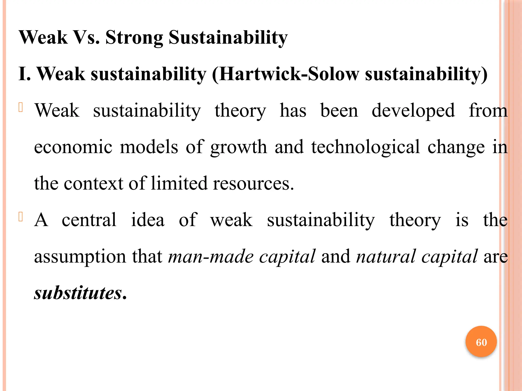 60
Weak Vs. Strong Sustainability
I. Weak sustainability (Hartwick-Solow sustainability)
- Weak sustainability theory has been developed from
economic models of growth and technological change in
the context of limited resources.
- A central idea of weak sustainability theory is the
assumption that man-made capital and natural capital are
substitutes.
 