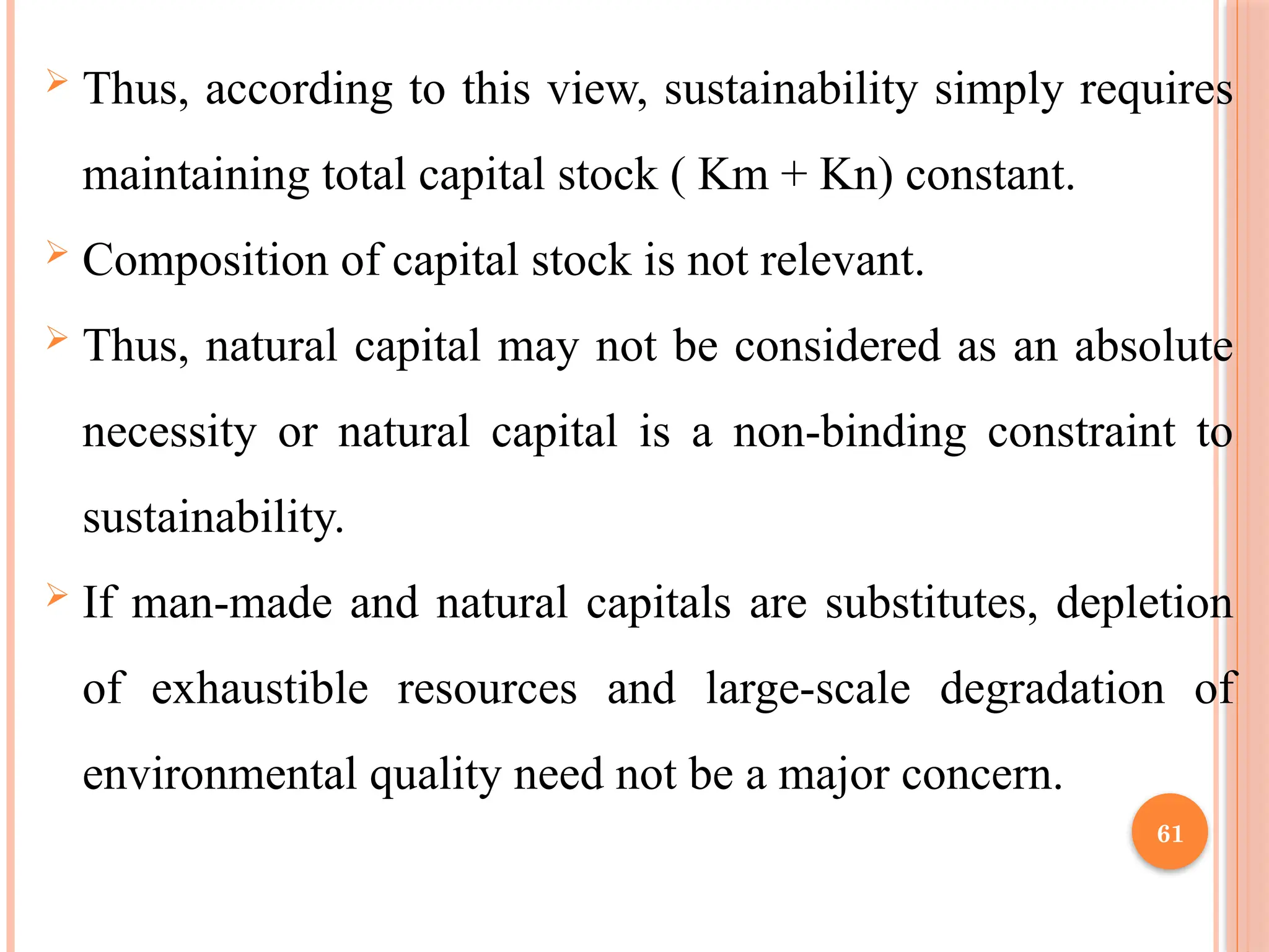 61
 Thus, according to this view, sustainability simply requires
maintaining total capital stock ( Km + Kn) constant.
 Composition of capital stock is not relevant.
 Thus, natural capital may not be considered as an absolute
necessity or natural capital is a non-binding constraint to
sustainability.
 If man-made and natural capitals are substitutes, depletion
of exhaustible resources and large-scale degradation of
environmental quality need not be a major concern.
 