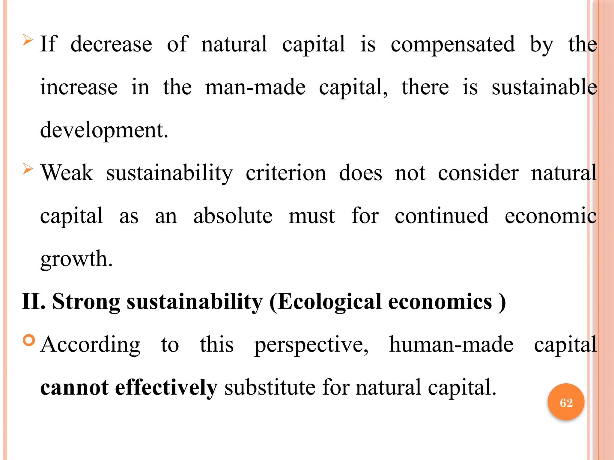 62
 If decrease of natural capital is compensated by the
increase in the man-made capital, there is sustainable
development.
 Weak sustainability criterion does not consider natural
capital as an absolute must for continued economic
growth.
II. Strong sustainability (Ecological economics )
 According to this perspective, human-made capital
cannot effectively substitute for natural capital.
 
