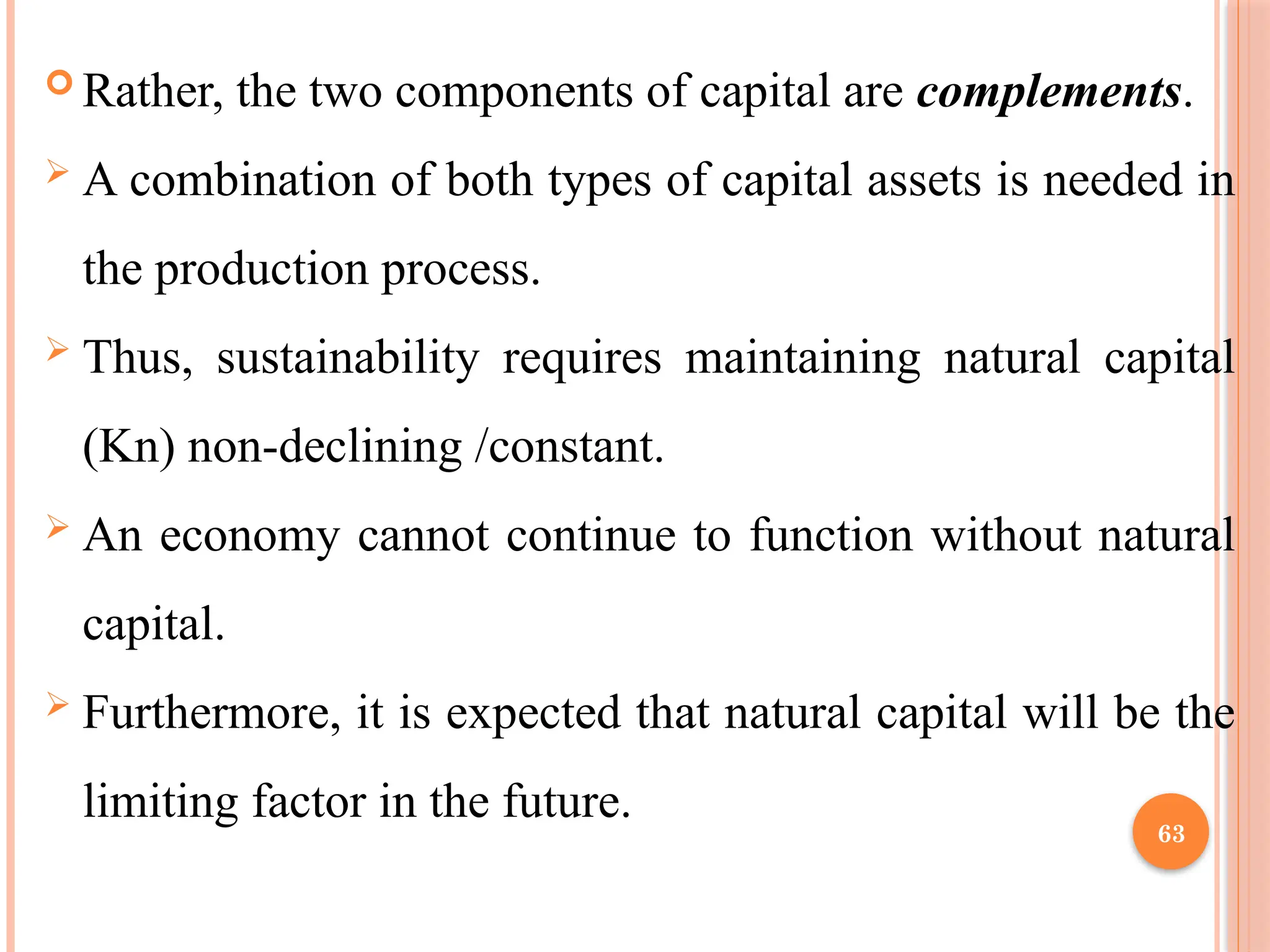 63
 Rather, the two components of capital are complements.
 A combination of both types of capital assets is needed in
the production process.
 Thus, sustainability requires maintaining natural capital
(Kn) non-declining /constant.
 An economy cannot continue to function without natural
capital.
 Furthermore, it is expected that natural capital will be the
limiting factor in the future.
 