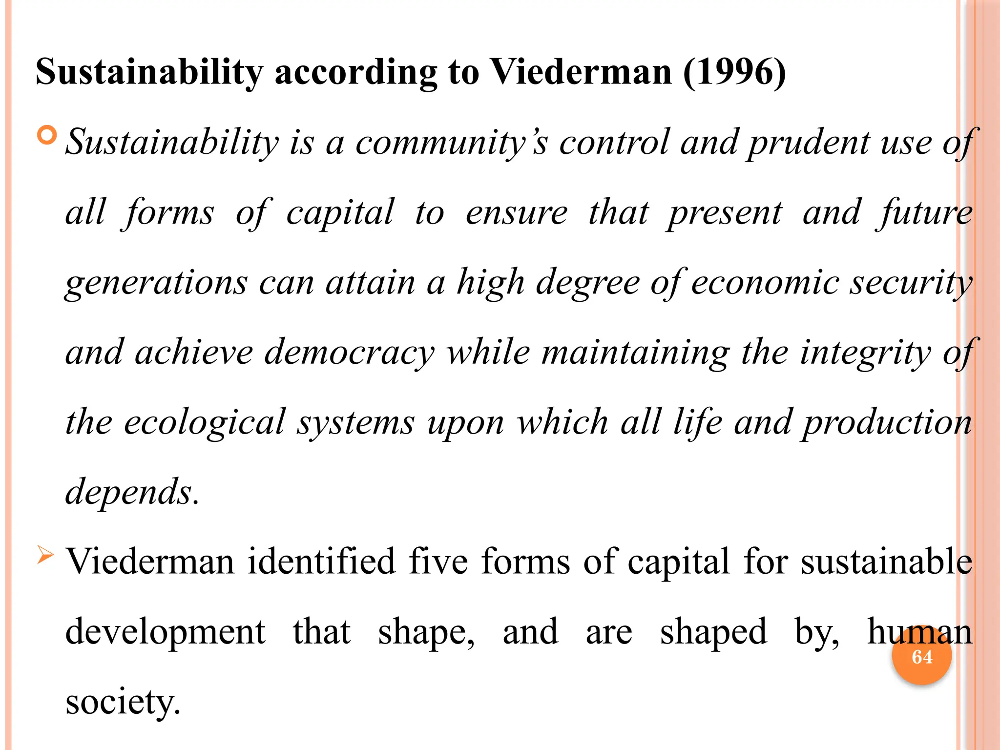 64
Sustainability according to Viederman (1996)
 Sustainability is a community’s control and prudent use of
all forms of capital to ensure that present and future
generations can attain a high degree of economic security
and achieve democracy while maintaining the integrity of
the ecological systems upon which all life and production
depends.
 Viederman identified five forms of capital for sustainable
development that shape, and are shaped by, human
society.
 