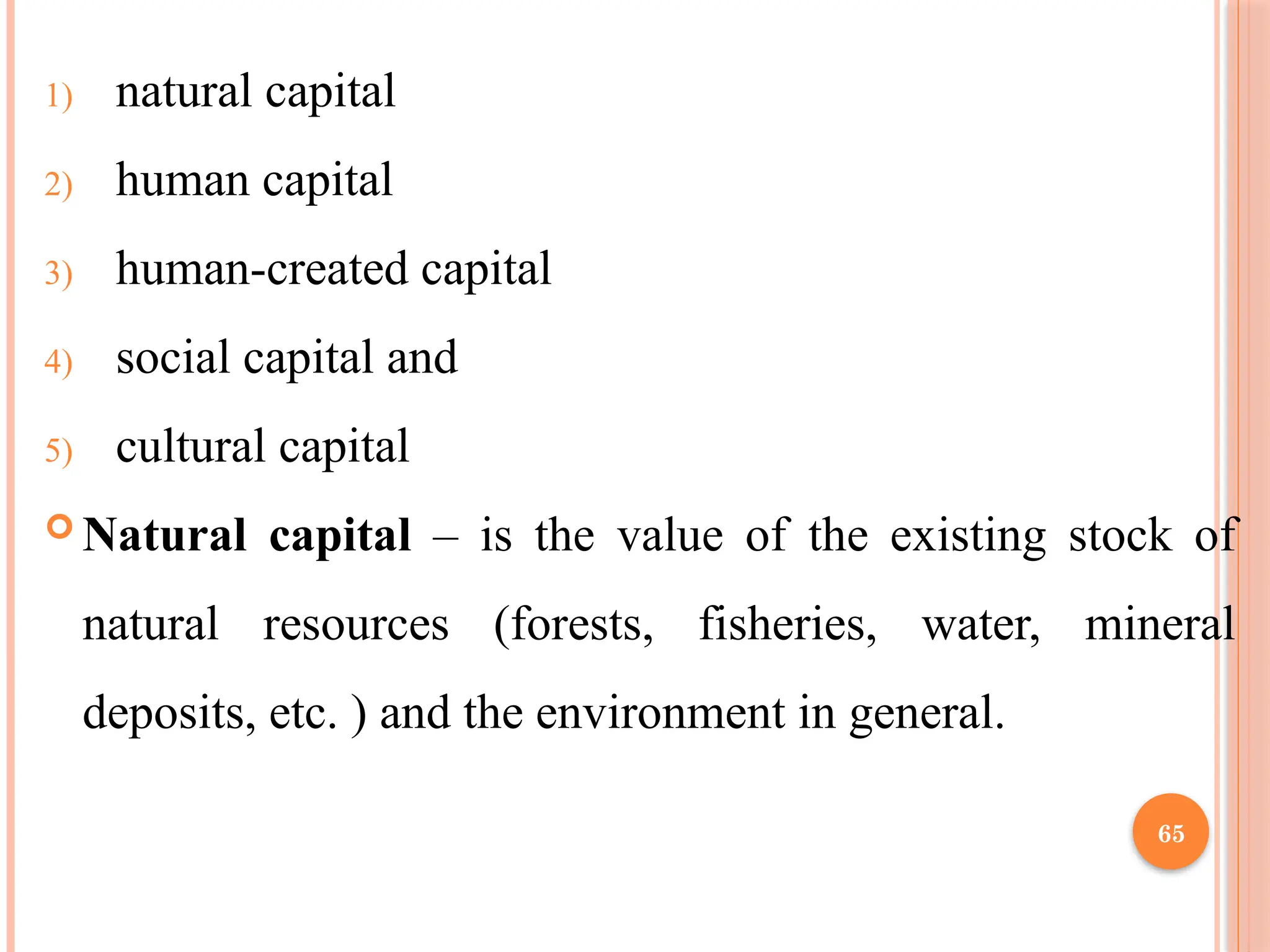 65
1) natural capital
2) human capital
3) human-created capital
4) social capital and
5) cultural capital
 Natural capital – is the value of the existing stock of
natural resources (forests, fisheries, water, mineral
deposits, etc. ) and the environment in general.
 