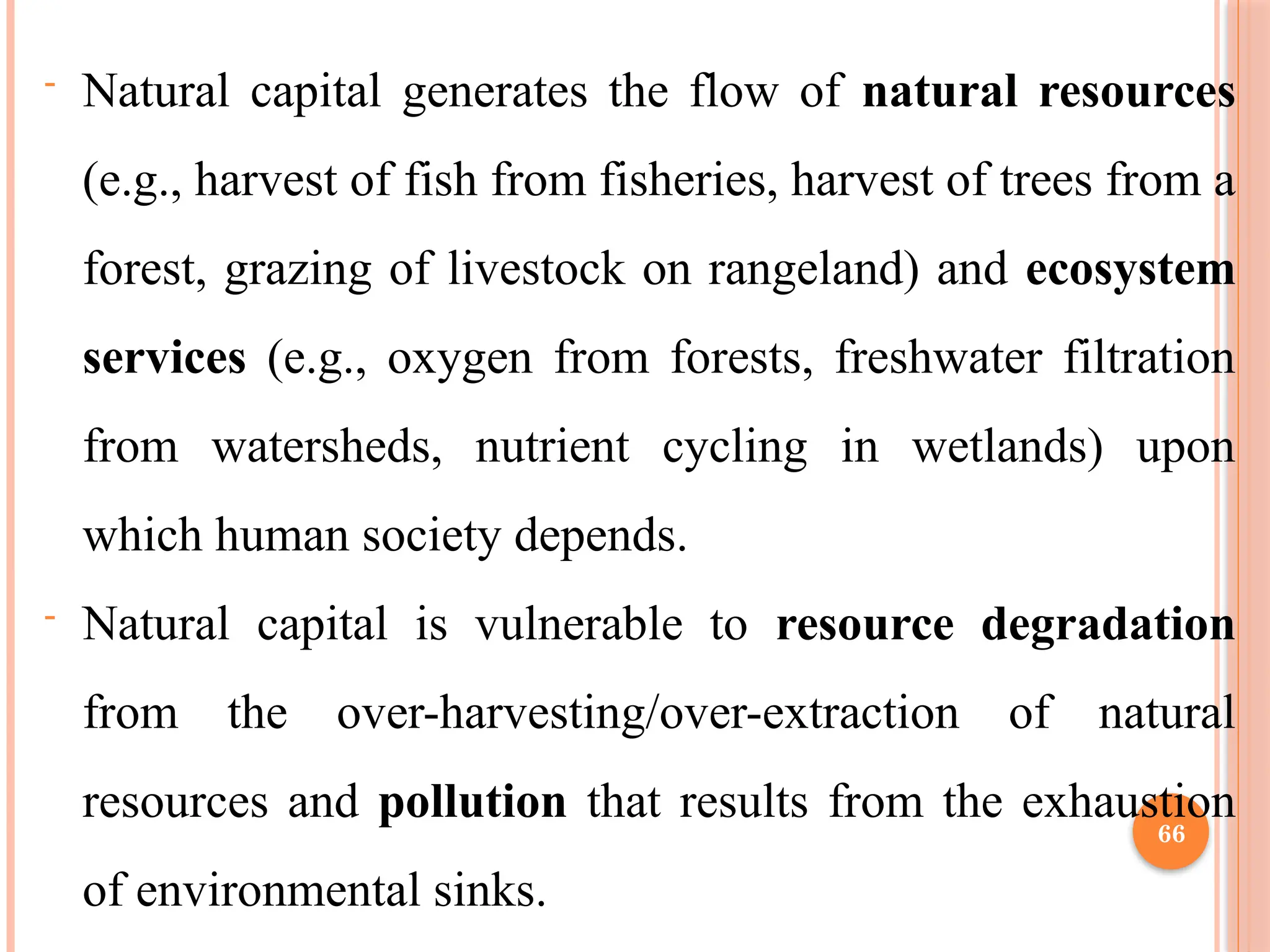 66
- Natural capital generates the flow of natural resources
(e.g., harvest of fish from fisheries, harvest of trees from a
forest, grazing of livestock on rangeland) and ecosystem
services (e.g., oxygen from forests, freshwater filtration
from watersheds, nutrient cycling in wetlands) upon
which human society depends.
- Natural capital is vulnerable to resource degradation
from the over-harvesting/over-extraction of natural
resources and pollution that results from the exhaustion
of environmental sinks.
 