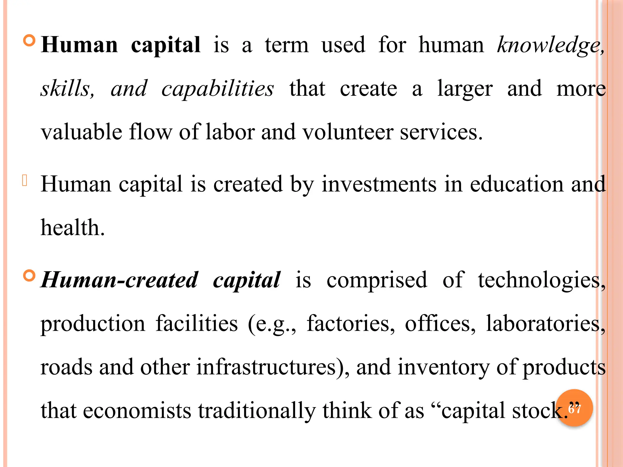 67
 Human capital is a term used for human knowledge,
skills, and capabilities that create a larger and more
valuable flow of labor and volunteer services.
- Human capital is created by investments in education and
health.
 Human-created capital is comprised of technologies,
production facilities (e.g., factories, offices, laboratories,
roads and other infrastructures), and inventory of products
that economists traditionally think of as “capital stock.”
 