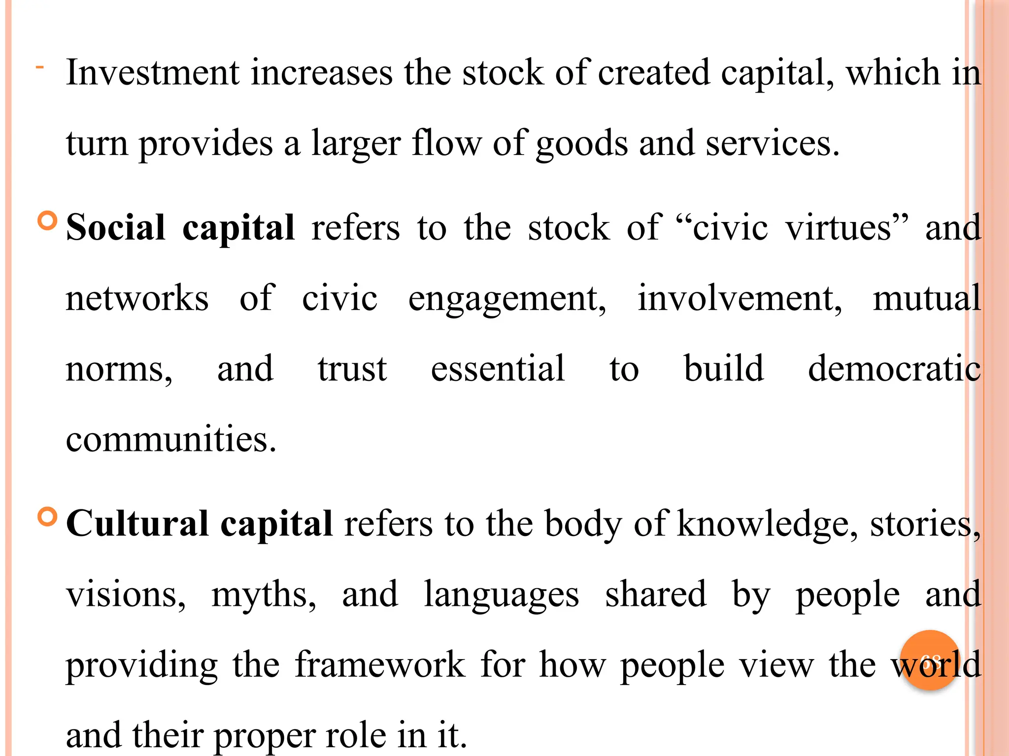 68
- Investment increases the stock of created capital, which in
turn provides a larger flow of goods and services.
 Social capital refers to the stock of “civic virtues” and
networks of civic engagement, involvement, mutual
norms, and trust essential to build democratic
communities.
 Cultural capital refers to the body of knowledge, stories,
visions, myths, and languages shared by people and
providing the framework for how people view the world
and their proper role in it.
 