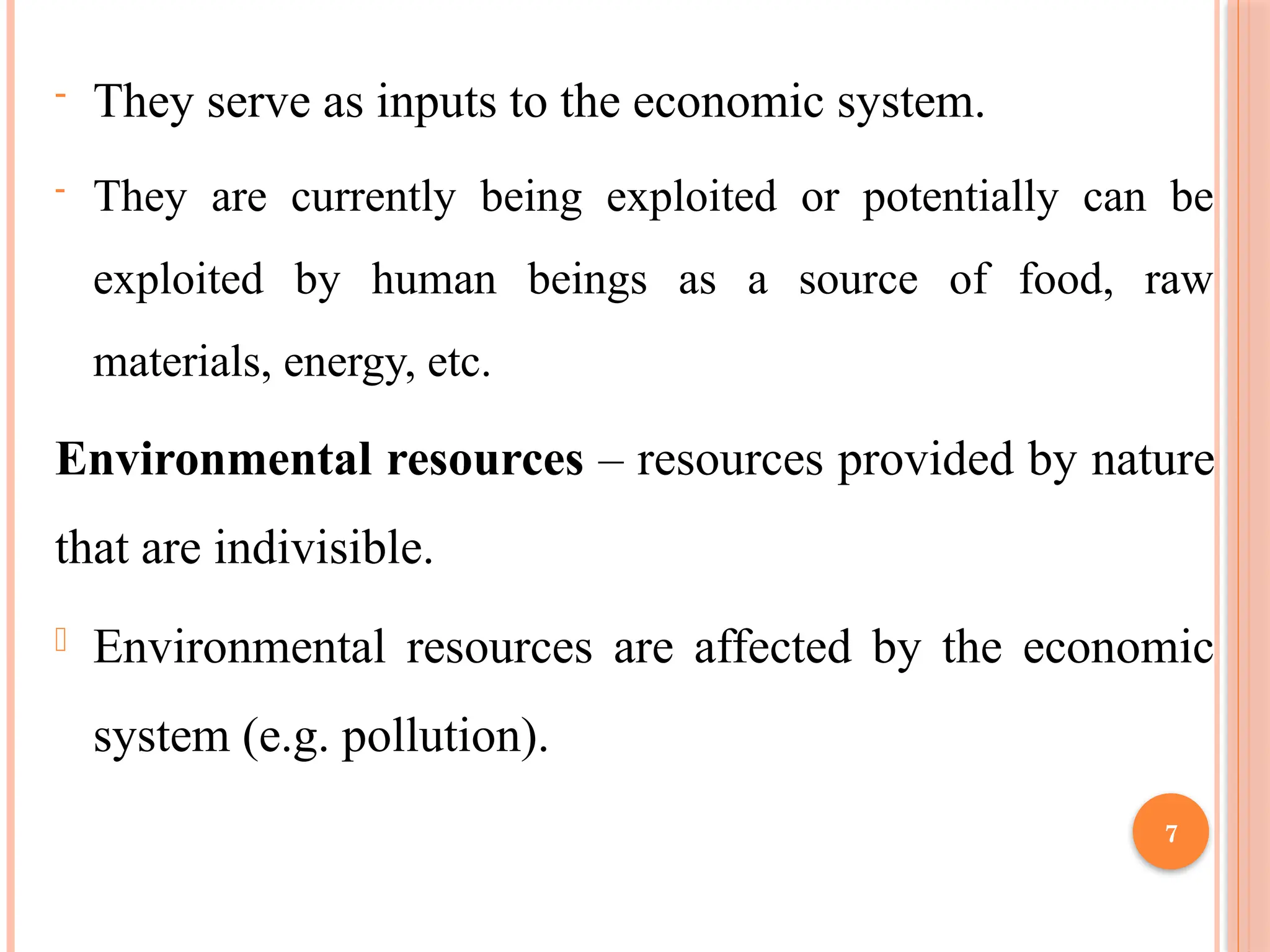 7
- They serve as inputs to the economic system.
- They are currently being exploited or potentially can be
exploited by human beings as a source of food, raw
materials, energy, etc.
Environmental resources – resources provided by nature
that are indivisible.
- Environmental resources are affected by the economic
system (e.g. pollution).
 