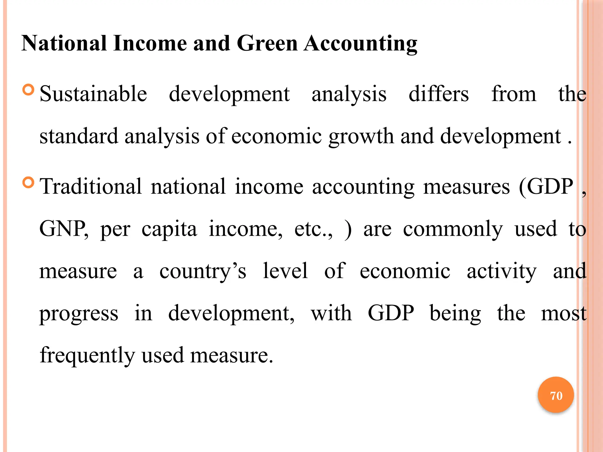 70
National Income and Green Accounting
 Sustainable development analysis differs from the
standard analysis of economic growth and development .
 Traditional national income accounting measures (GDP ,
GNP, per capita income, etc., ) are commonly used to
measure a country’s level of economic activity and
progress in development, with GDP being the most
frequently used measure.
 